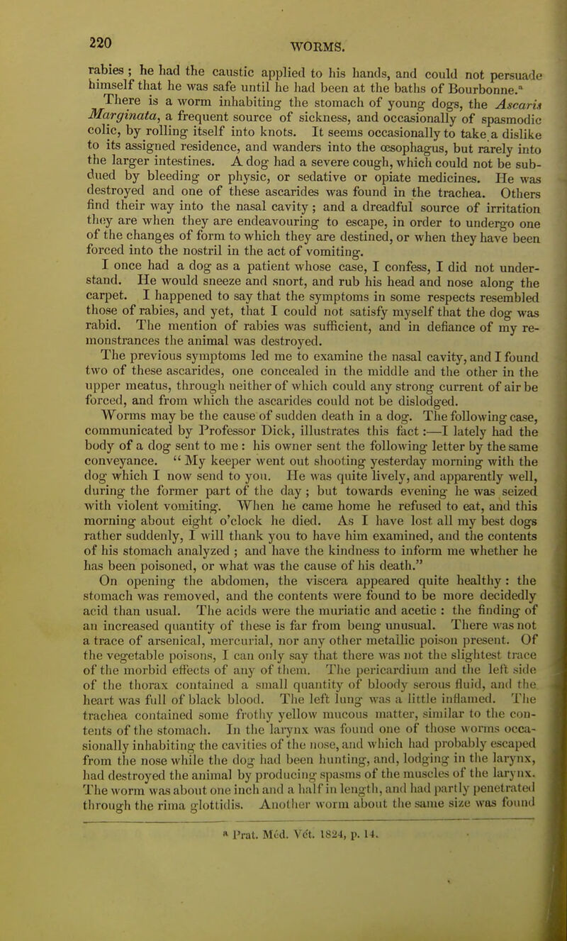 rabies ; he had the caustic applied to his hands, and could not persuade himself that he was safe until he had been at the baths of Bourbonne. There is a worm inhabiting the stomach of young dogs, the Ascarin Marginata, a frequent source of sickness, and occasionally of spasmodic colic, by rolling itself into knots. It seems occasionally to take a dislike to its assigned residence, and wanders into the cesophagus, but rarely into the larger intestines. A dog had a severe cough, which could not be sub- dued by bleeding or physic, or sedative or opiate medicines. He was destroyed and one of these ascarides was found in the trachea. Others find their way into the nasal cavity; and a dreadful source of irritation they are when they are endeavouring to escape, in order to undergo one of the changes of form to which they are destined, or when they have been forced into the nostril in the act of vomiting. I once had a dog as a patient whose case, I confess, I did not under- stand. He would sneeze and snort, and rub his head and nose along the carpet. I happened to say that the symptoms in some respects resembled those of rabies, and yet, that I could not satisfy myself that the dog was rabid. The mention of rabies was sufficient, and in defiance of my re- monstrances the animal was destroyed. The previous symptoms led me to examine the nasal cavity, and I found two of these ascarides, one concealed in the middle and the other in the upper meatus, through neither of which could any strong current of air be forced, and from which the ascarides could not be dislodged. Worms may be the cause of sudden death in a dog. The following case, communicated by Professor Dick, illustrates this fact:—I lately had the body of a dog sent to me: his owner sent the following letter by the same conveyance.  My keeper went out shooting yesterday morning with the dog which I now send to you. He was quite lively, and apparently well, during the former part of the day; but towards evening he was seized with violent vomiting. When he came home he refused to eat, and this morning about eight o'clock he died. As I have lost, all my best dogs rather suddenly, I will thank you to have him examined, and the contents of his stomach analyzed ; and have the kindness to inform me whether he has been poisoned, or what was the cause of his death. On opening the abdomen, the viscera appeared quite healthy: the stomach was removed, and the contents were found to be more decidedly acid than usual. The acids were the muriatic and acetic : the finding of an increased quantity of these is far from being unusual. There was not a trace of arsenical, mercurial, nor any other metallic poison present. Of the vegetable poisons, I can only say that there was not the slightest trace of the morbid effects of any of them. The pericardium and the left side of the thorax contained a small quantity of bloody serous fluid, and the heart was full of black blood. The left lung was a little inflamed. The trachea contained some frothy yellow mucous matter, similar to the con- tents of the stomach. In the larynx was found one of those worms occa- sionally inhabiting the cavities of the nose, and which had probably escaped from the nose while the dog had been hunting, and, lodging in the larynx, had destroyed the animal by producing spasms of the muscles of the larynx. The worm was about one inch and a half in length, and had partly penetrated through the rima glottidis. Another worm about the same size was found * Prat. Mud. Vdt. 1824, p. 14.