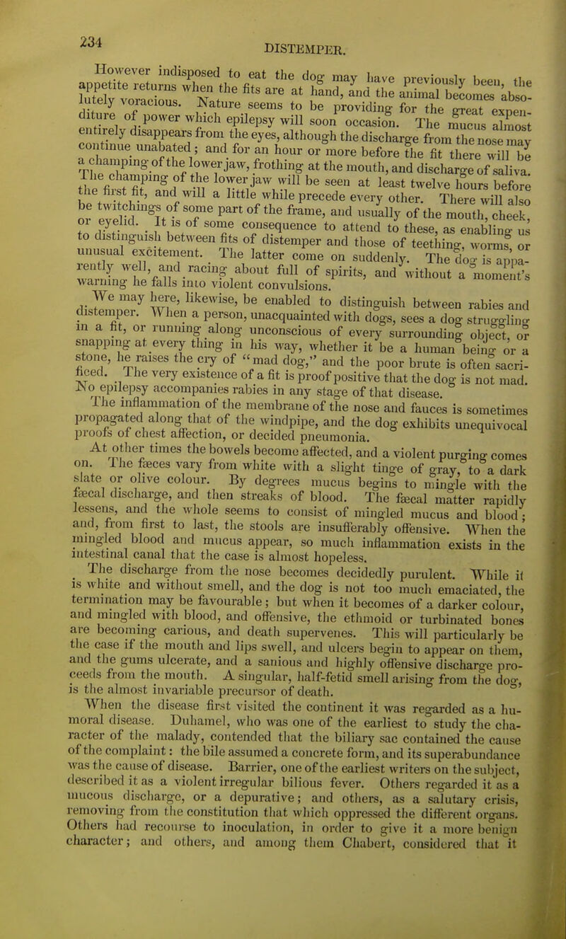 xuteiy Aoracious. Nature seems to be providing for the ereat exnen diture of power which epilepsy will soon occasion. The n!ucuS almost entirely disappears from the eyes, although the discharge fiLTe nose v continue unabated, and for an hour or more before the fit there wil e TtaZlng °f thJ ?TJaW' fr°thing at the m0uth>and discharge of saliva! ti l t ?TnS f lorr,jaW Wil1 be seen at least twelve hours before the fir t fit, and will a little while precede every other. There will also or e^e idmgIttSoTe ^ ^ ^ °f the ™*Tchtl, 01 eyelid. It is of some consequence to attend to these, as enabling us to distinguish between fits of distemper and those of teething! worm? or unusual excitement. The latter come on suddenly. The doo l appa- ZXr&f^™^^ M] °f Spidts' -^without agm3s warning he falls inio violent convulsions cvZuZ7 \v?' HkeWiSe' be enabl^d t0 distinSu5sh between rabies and distemper. When a person, unacquainted with dogs, sees a dog stiwfflin°- in a fit, or runmng along unconscious of every surrounding object or snapping at every thing in his way, whether it be a human bein- or a stone, he raises the cry of  mad dog, and the poor brute is often sacri- ficed. The very existence of a fit is proof positive that the dog is not mad. JNo epilepsy accompanies rabies in any stage of that disease The inflammation of the membrane of the nose and fauces is sometimes propagated along that of the windpipe, and the dog exhibits unequivocal proofs of chest affection, or decided pneumonia. At other times the bowels become affected, and a violent purging comes on Ihe feces vary from white with a slight tinge of gray, to a dark slate or olive colour. By degrees mucus begins to mingle with the fecal discharge, and then streaks of blood. The fecal matter rapidly lessens, and the whole seems to consist of mingled mucus and blood • and, from first to last, the stools are insufferably offensive. When the mingled blood and mucus appear, so much inflammation exists in the intestinal canal that the case is almost hopeless. The discharge from the nose becomes decidedly purulent. While it is white and without smell, and the dog is not too much emaciated, the termination may be favourable; but when it becomes of a darker colour and mingled with blood, and offensive, the ethmoid or turbinated bones are becoming carious, and death supervenes. This will particularly be the case if the mouth and lips swell, and ulcers begin to appear on them, and the gums ulcerate, and a sanious and highly offensive discharge pro- ceeds from the mouth. A singular, half-fetid smell arising from the do°\ is the almost invariable precursor of death. When the disease first visited the continent it was regarded as a hu- moral disease. Duhamel, who was one of the earliest to study the cha- racter of the malady, contended that the biliary sac contained the cause of the complaint: the bile assumed a concrete form, and its superabundance was the cause of disease. Barrier, one of the earliest writers on the subject, described it as a violent irregular bilious fever. Others regarded it as a mucous discharge, or a depurative; and others, as a salutary crisis, removing from the constitution that which oppressed the different organs. Others had recourse to inoculation, in order to give it a more benign character; and others, and among them Chabert, considered that it