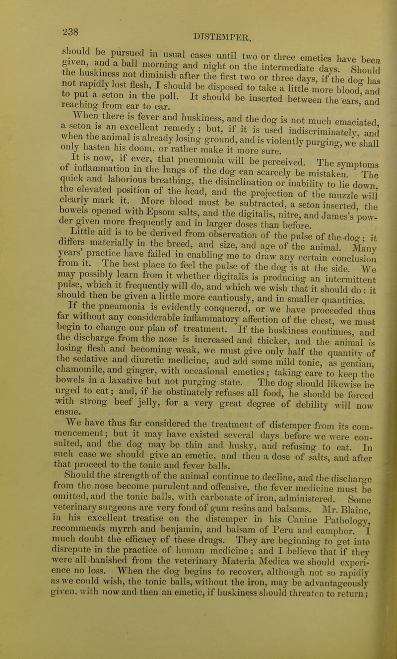 .should be pursued in usual cases until two or three emetics have been given and a ball morning and night on the intermediate dZs Should the huskiness not diminish after the first two or three days, i/tl e do- his not rapxdly lost flesh, I should be disposed to take a littkn o e lod°; id aSng fT ear teaf' * * *— «—» ^3 when the animal is already losing ground, and is violently purging 'shall only hasten Ins doom, or rather make it more sure. ° It is now if ever that pneumonia will be perceived. The symptoms of inflammation in the lungs of the dog can scarcely be mistake^ The quick and laborious breathing, the disinclination or inability to lie down the elevated position of the head, and the projection of the muzzle w i clearly mark it. More blood must be subtracted, a seton inserted, le bowels opened with Epsom salts, and the digitalis, nitre, and James's po -! der given more frequently and in larger doses than before. Little aid is to be deriv ed from observation of the pulse of the-do- • it differs materially in the breed, and size, and age of the animal. Many fZSiraT.Ce ^ m/abulin& !ne t0 dr™ any certain conclusion^ from it. The best place to feel the pulse of the dog is at the side We may possibly learn from it whether digitalis is producing an intermittent pulse which it frequently will do, and which we wish that it. should do ■ it should then be given a little more cautiously, and in smaller quantities' It the pneumonia is evidently conquered, or we have proceeded thus tar without any considerable inflammatory affection of the chest we must begin to change our plan of treatment. If the huskiness continues and the discharge from the nose is increased and thicker, and the animal is losing flesh and becoming weak, we must give only half the quantity of the sedative and diuretic medicine, and add some mild tonic, as gentian chamomile, and ginger, with occasional emetics; taking care to keep the bowels in a laxative but not purging state. The dog should likewise be urged to eat; and, if he obstinately refuses all food, he should be forced with strong beef jelly, for a very great degree of debility will now ensue We have thus far considered the treatment of distemper from its com- mencement ; but it may have existed several days before we were con- sulted, and the dog may be thin and husky, and refusing to eat. In such case we should give an emetic, and then a dose of salts, and after that proceed to the tonic and fever balls. Should the strength of the animal continue to decline, and the discharo-e from the nose become purulent and offensive, the fever medicine must be omitted, and the tonic balls, with carbonate of iron, administered. Some veterinary surgeons are very fond of gum resins and balsams. Mr. Blaine in his excellent treatise on the distemper in his Canine Pathology,' recommends myrrh and benjamin, and balsam of Peru and camphor. I much doubt the efficacy of these drugs. They are beginning to get into disrepute in the practice of human medicine; and I believe that if they were all banished from the veterinary Materia Medica we should experi- ence no loss. When the dog begins to recover, although not so rapidly as we could wish, the tonic balls, without the iron, may be advantageously given, with now and then an emetic, if huskiness should threaten to return ;