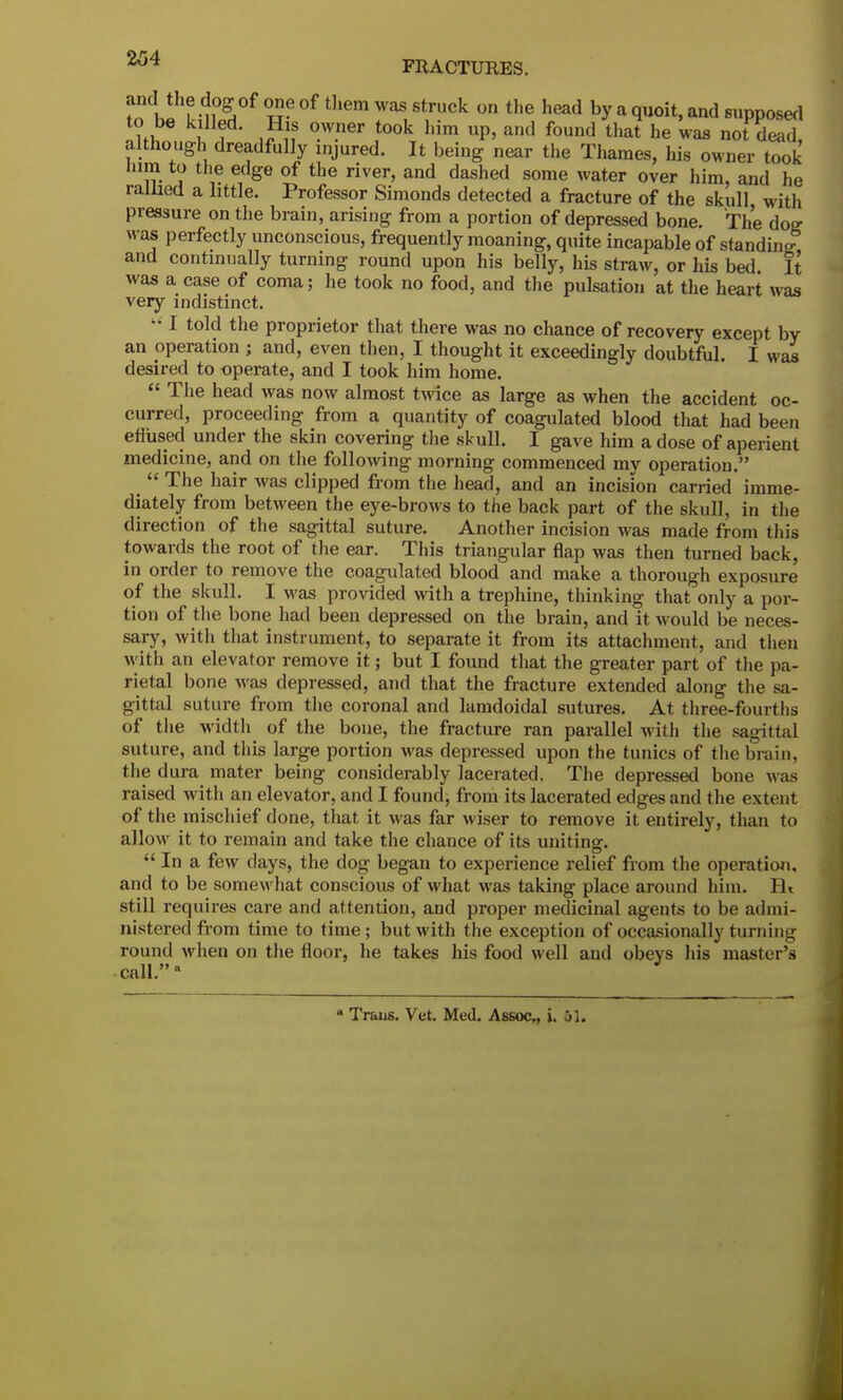 m hi L- ft °f them Was struck on the head by a q^it, and supposed ?fi, I i * °-W.ner t00k him UP' and found that he was not dead, although dreadfully injured. It being near the Thames, his owner took inm to the edge of the river, and dashed some water over him, and he rallied a little. Professor Simonds detected a fracture of the skull with pressure on the brain, arising from a portion of depressed bone. The dog was perfectly unconscious, frequently moaning, quite incapable of standing and continually turning round upon his belly, his straw, or his bed It was a case of coma; he took no food, and the pulsation at the heart was very indistinct.  I told the proprietor that there was no chance of recovery except by an operation ; and, even then, I thought it exceedingly doubtful. I was desired to operate, and I took him home.  The head was now almost twice as large as when the accident oc- curred, proceeding from a quantity of coagulated blood that had been effused under the skin covering the skull. I gave him a dose of aperient medicine, and on the following morning commenced mv operation   The hair was clipped from the head, and an incision carried imme- diately from between the eye-brows to the back part of the skull, in the direction of the sagittal suture. Another incision was made from this towards the root of the ear. This triangular flap was then turned back, in order to remove the coagulated blood and make a thorough exposure of the skull. I was provided with a trephine, thinking that only a por- tion of the bone had been depressed on the brain, and it would be neces- sary, with that instrument, to separate it from its attachment, and then with an elevator remove it; but I found that the greater part of the pa- rietal bone was depressed, and that the fracture extended along the sa- gittal suture from the coronal and lamdoidal sutures. At three-fourths of the width of the bone, the fracture ran parallel with the sagittal suture, and tins large portion was depressed upon the tunics of the brain, the dura mater being considerably lacerated. The depressed bone was raised with an elevator, and I found, from its lacerated edges and the extent of the mischief done, that it was far wiser to remove it entirely, than to allow it to remain and take the chance of its uniting.  In a few days, the dog began to experience relief from the operation, and to be somewhat conscious of what was taking place around him. II i still requires care and attention, and proper medicinal agents to be admi- nistered from time to time ; but with the exception of occasionally turning round when on the floor, he takes his food well and obeys his master's call.a * Trans. Vet. Med. Assoc., i. 51.