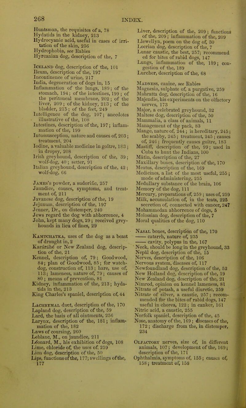 Huntsman, the requisites of a, 78 Hydatids in the kidney, 213 Hydrocyanic acid, useful in cases of irri- tation of the skin, 25G Hydrophobia, see Babies Hyrcanian dog, description of the, 7 Iceland dog, description of the, 101 Ileum, description of the, 197 Incontinence of urine, 217 India, degeneration of dogs in, 15 Inflammation of the lungs, 189; of the stomach, 194; of the intestines, 199 ; of the peritoneal membrane, 202; of the liver, 209; of the kidney, 213; of the bladder, 215 ; of the feet, 249 Intelligence of the dog, 107; anecdotes illustrative of the, 108 Intestines, description of the, 197; inflam- mation of the, 199 Intussusception, nature and causes of, 203; treatment, 204 Iodine, a valuable medicine in goitre, 183 ; in dropsy, 208 Irish greyhound, description of the, 39 ; wolf-dog, 40 ; setter, 91 Italian greyhound, description of the, 42 ; wolf-dog, 66 James's powder, a sudorific, 257 Jaundice, causes, symptoms, and treat- ment of, 211 Javanese dog, description of the, 19 Jejunum, description of the, 197 Jenner, Dr., on distemper, 240 Jews regard the dog with abhorrence, 4 John, kept many dogs, 29; received grey- hounds in lieu of fines, 29 Kamtchatka, uses of the dog as a beast of draught in, 2 Kararahe or New Zealand dog, descrip- tion of the, 21 Kennel, description of, 79; Goodwood, 84; plan of Goodwood, 85; for watch- dog, construction of, 113; hare, use of, 113; lameness, nature of, 79; causes of 80 ; means of prevention, 81 Kidney, inflammation of the, 213; hyda- tids in the, 213 King Charles's spaniel, description of, 44 Lachrymal duct, description of the, 170 Lapland dog, description of the, 59 Lard, the basis of all ointments, 256 Larynx, description of the, 181; inflam- mation of the, 182 Laws of coursing, 260 Leblanc, M., on jaundice, 211 Leonard, M„ his exhibition of dogs, 108 Lime, chloride of, the uses of, 259 Lion dog, description of the, 50 Lips, functions of the, 177; swellings of the, 177 Liver, description of the, 209; functions of the, 209; inflammation of the, 209 Llewellyn, poem on the dog of, 30 Locrian dog, description of the, 7 Lunar caustic, the best, 257; recommend ed for bites of rabid dogs, 147 Lungs, inflammation of the, 189; con- gestion of the, 189 Lurcher, description of the, 68 Madness, canine, see Rabies Magnesia, sulphate of, a purgative, 259 Mahratta dog, description of the, 16 Majendie, his experiments on the olfactory nerves, 173 Major, a celebrated greyhound, 32 Maltese dog, description of the, 50 Mammalia, a class of animals, 11 Management of the pack, 83 Mange, nature of, 244; is hereditary, 245; the scabby, 245; treatment, 245 ; causes of, 246 ; frequently causes goitre, 183 Mastiff, description of the, 99; used in Cuba to hunt the Indians, 100 Matin, description of the, 27 Maxillary bones, description of the, 170 Meatus, description of the, 169 Medicines, a list of the most useful, 255 ; mode of administering, 255 Medullary substance of the brain, 106 Memory of the dog, 111 Mercury, preparations of, 259 ; uses of, 259 Milk, accumulation of, in the teats, 225 secretion of, connected with cancer, 247 Mohammedan abhorrence of dogs, 5 Molossian dog, description of the, 7 Moral qualities of the dog, 110 Nasal bones, description of the, 170 catarrh, nature of, 235 cavity, polypus in the, 167 Neck, should be long in the greyhound, 33 Nepal dog, description of the, 15 Nerves, description of the, 106 Nervous system, diseases of, 117 Newfoundland dog, description of the, 52 New Holland dog, description of the, 19 New Zealand dog, description of the, 21 Nimrod, opinion on kennel lameness, 81 Nitrate of potash, a useful diuretic, 259 Nitrate of silver, a caustic, 257 ; recom- mended for the bites of rabid dogs, 147 useful in chorea, 122 ; in canker, 161 Nitric acid, a caustic, 255 Norfolk spaniel, description of the, 45 Nose, anatomy of the, 169; diseases of the, 172; discharge from the, in distemper, 234 Olfactory nerves, size of, in different animals, 107; development of the, 169; description of the, 171 Ophthalmia, symptoms of, 155; causes of, 158; treatment of, 158