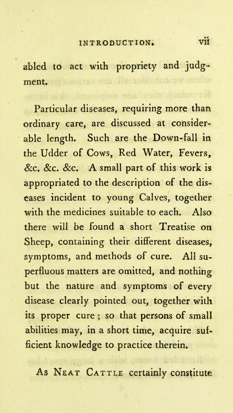 abled to act with propriety and judg- ment. Particular diseases, requiring more than ordinary care, are discussed at consider- able length. Such are the Down-fall in the Udder of Cows, Red Water, Fevers, &c. &c. &c. A small part of this work is appropriated to the description of the dis- eases incident to young Calves, together with the medicines suitable to each. Also there will be found a short Treatise on Sheep, containing their different diseases, symptoms, and methods of cure. All su- perfluous matters are omitted, and nothing but the nature and symptoms of every disease clearly pointed out, together with its proper cure; so that persons of small abilities may, in a short time, acquire suf- ficient knowledge to practice therein. As Neat Cattle certainly constitute