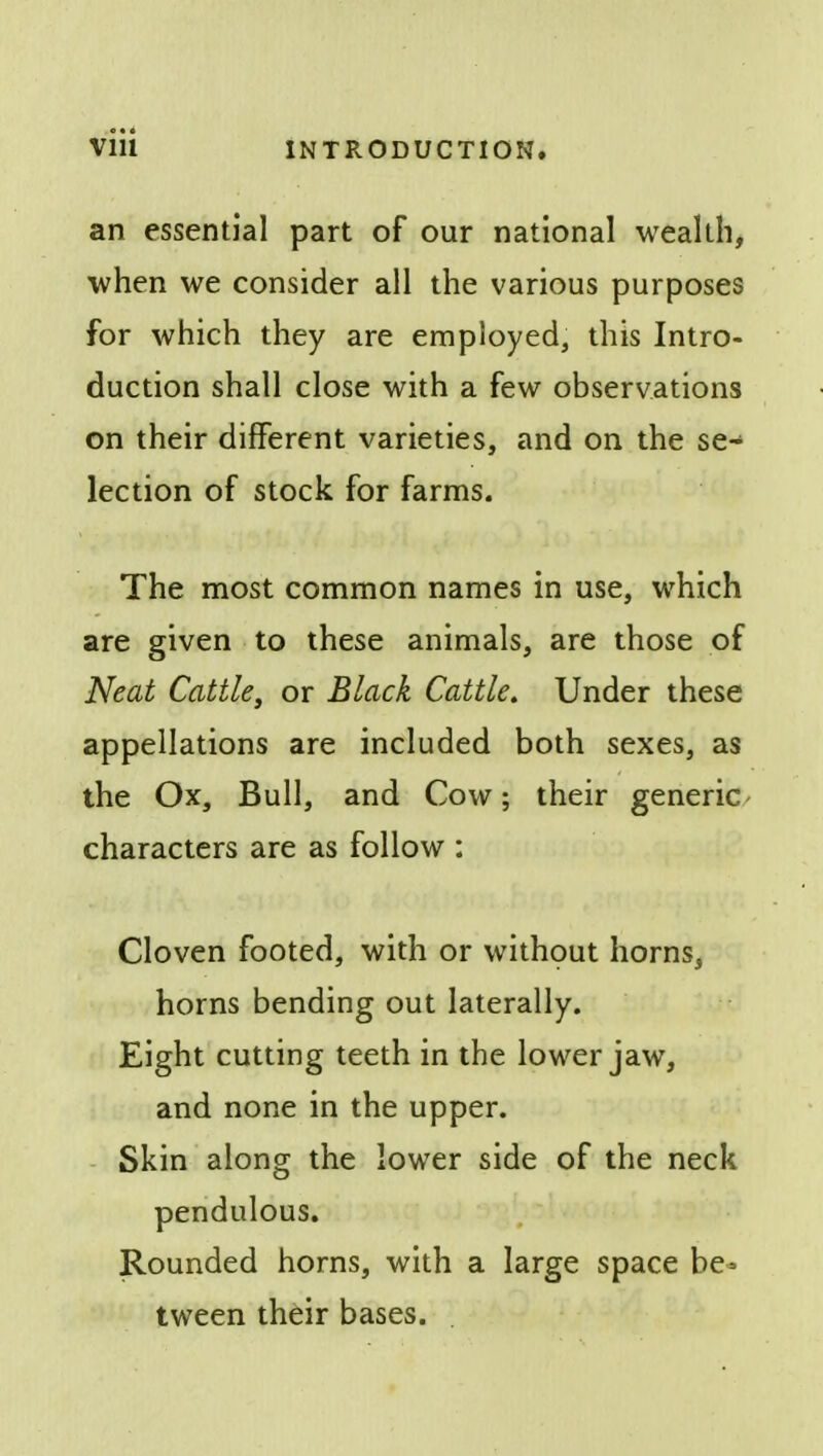 an essential part of our national wealth, when we consider all the various purposes for which they are employed, this Intro- duction shall close with a few observations on their different varieties, and on the se- lection of stock for farms. The most common names in use, which are given to these animals, are those of Neat Cattle, or Black Cattle. Under these appellations are included both sexes, as the Ox, Bull, and Cow; their generic characters are as follow : Cloven footed, with or without horns, horns bending out laterally. Eight cutting teeth in the lower jaw, and none in the upper. Skin along the lower side of the neck pendulous. Rounded horns, with a large space be- tween their bases.