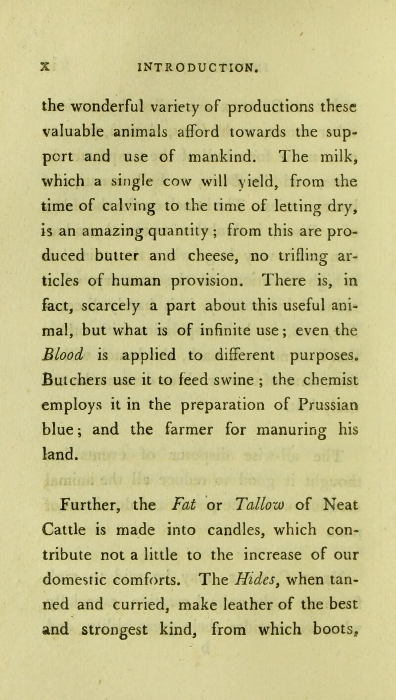the wonderful variety of productions these valuable animals afford towards the sup- port and use of mankind. The milk, which a single cow will yield, from the time of calving to the time of letting dry, is an amazing quantity ; from this are pro- duced butter and cheese, no trifling ar- ticles of human provision. There is, in fact, scarcely a part about this useful ani- mal, but what is of infinite use; even the Blood is applied to different purposes. Butchers use it to feed swine ; the chemist employs it in the preparation of Prussian blue; and the farmer for manuring his land. Further, the Fat or Tallow of Neat Cattle is made into candles, which con- tribute not a little to the increase of our domestic comforts. The Hides, when tan- ned and curried, make leather of the best and strongest kind, from which boots,