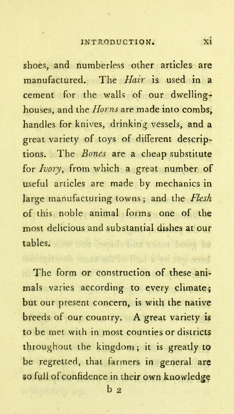 shoes, and numberless other articles are manufactured. The Hair is used in a cement for the walls of our dwelling- houses, and the Horns are made into combs, handles for knives, drinking vessels, and a great variety of toys of different descrip- tions. The Bones are a cheap substitute for Ivory, from which a great number of useful articles are made by mechanics in large manufacturing towns; and the Flesh of this noble animal forms one of the most delicious and substantial dishes at our tables. The form or construction of these ani- mals varies according to every climate; but our present concern, is with the native breeds of our country. A great variety is to be met with in most counties or districts throughout the kingdom; it is greatly to be regretted, that farmers in general are so full of confidence in their own knowledge b 2