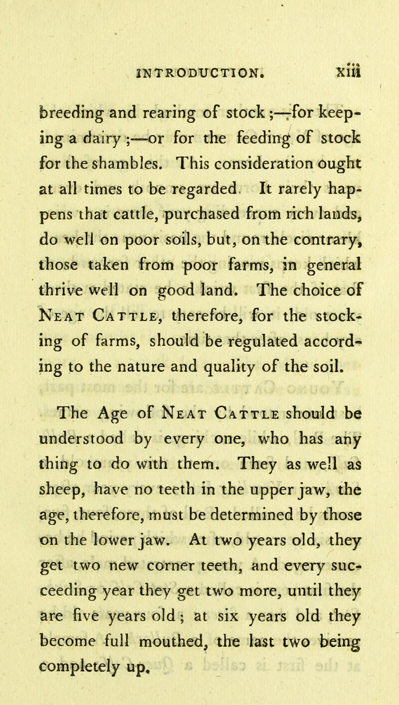 INTRODUCTION. Xlii breeding and rearing of stock;—rfor keep- ing a dairy ;—or for the feeding of stock for the shambles. This consideration ought at all times to be regarded It rarely hap- pens that cattle, purchased from rich lands, do well on poor soils, but, on the contrary, those taken from poor farms, in general thrive well on good land. The choice of Neat Cattle, therefore, for the stock- ing of farms, should be regulated accord- ing to the nature and quality of the soil. The Age of Neat Cattle should be understood by every one, who has any thing to do with them. They as well as sheep, have no teeth in the upper jaw, the age, therefore, must be determined by those on the lower jaw. At two years old, they get two new corner teeth, and every suc- ceeding year they get two more, until they are five years old; at six years old they become full mouthed, the last two being completely up.