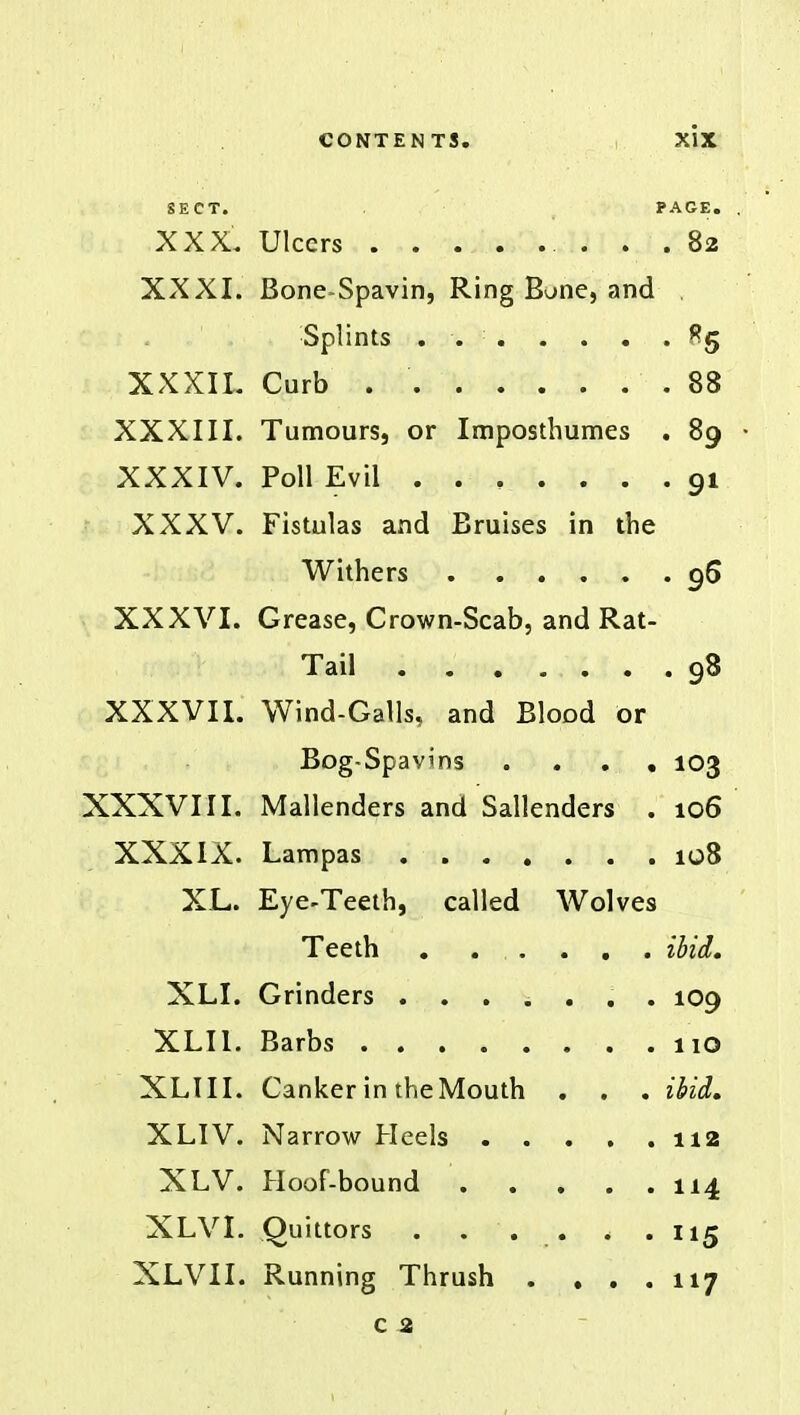 SECT* PAGE. XXXI. Bone-Spavin, Ring Bone, and XXXIL XXXIII. Tumours, or Imposthumes . 89 XXXIV. • 91 XXXV. Fistulas and Bruises in the Withers . 96 XXXVI. Grease, Crown-Scab, and Rat- Tail ...... . 98 XXXVII. Wind-Galls, and Blood or Bog-Spavins . 103 XXXVIII. Mallenders and Sallenders . 106 XXXIX. 108 XL. Eye-Teeth, called Wolves Teeth ibid. XLI. 109 XLI1. 110 XLIII. Canker in the Mouth . . . ibid. XLIV. 112 XLV. 114 XLVI. MS XLVII. Running Thrush . . . . 117