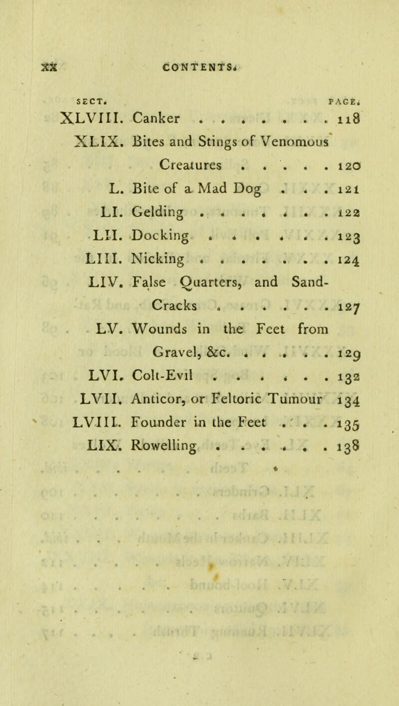 SECT. PAGfei XLVIII. Canker 118 XLIX. Bites and Stings of Venomous Creatures . . . . .120 L. Bite of a Mad Dog . . .121 LI. Gelding ....... 122 LU. Docking 123 LIII. Nicking 124 LIV. False Quarters, and Sand- Cracks 127 LV. Wounds in the Feet from Gravel, &c. . . . . .129 LVL Colt-Evil ...... 132 LVII. Anticor, or Feltoric Tumour 134 LVIII. Founder in the Feet . . . 135 LIX. Rowelling . ...... 138 ♦