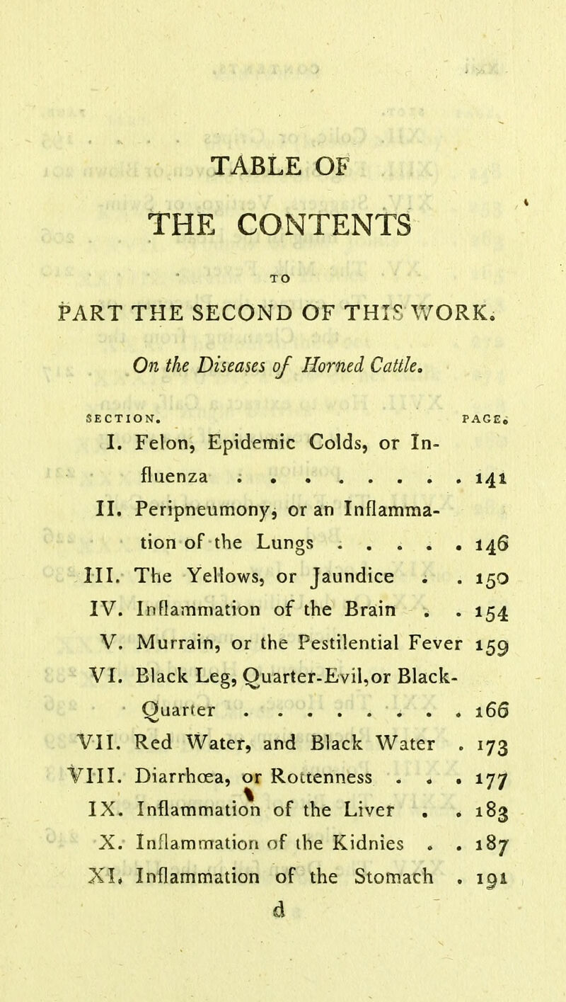 THE CONTENTS TO PART THE SECOND OF THIS WORK. On the Diseases of Horned Cattle. SECTION. PAGE. I. Felon, Epidemic Colds, or In- fluenza ; 141 II. Peripneumony, or an Inflamma- tion of the Lungs : . . . . 146 III. The Yellows, or Jaundice ; . 150 IV. Inflammation of the Brain . . 154 V. Murrain, or the Pestilential Fever 159 VI. Black Leg, Quarter-Evil,or Black- Quarter . 166 VII. Red Water, and Black Water . 173 VIII. Diarrhoea, or Rottenness . * . 177 IX. Inflammation of the Liver . . 183 X.' Inflammation of the Kidnies . .187 XI* Inflammation of the Stomach . 191