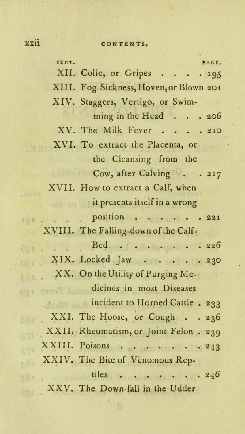 SECT. PAGE. XII. Colic, or Gripes .... 195 XIII. Fog Sickness, Hoven,or Blown 201 XIV. Staggers, Vertigo, or Swim- ming in the Head . . . 206 XV. The Milk Fever . . . .210 XVI. To extract the Placenta, or the Cleansing from the Cow, after Calving . .217 XVII. How to extract a Calf, when it presents itself in a wrong position 221 XVIII. The Falling-down of the Calf- Bed 226 XIX. Locked Jaw 230 XX. On the Utility of Purging Me- dicines in most Diseases incident to Horned Cattle . 233 XXI. The Hoose, or Cough . . 236 XXII. Rheumatism, or Joint Felon . 239 XXIII. Poisons . 243 XXIV. The Bite of Venomous Rep- tiles 246 XXV. The Down-fall in the Udder