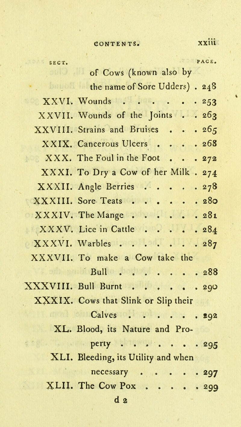 SECT. PAGE. of Cows (known also by the name of Sore Udders) . 248 XXVI. Wounds 253 XXVII. Wounds of the Joints . . 263 XXVIII. Strains and Bruises . . . 265 XXIX. Cancerous Ulcers .... 268 XXX. The Foul in the Foot . . .272 XXXI. To Dry a Cow of her Milk . 274 XXXII. Angle Berries 278 XXXIII. Sore Teats 280 XXXIV. The Mange ...... 281 XXXV. Lice in Cattle 284 XXXVI. Warbles 287 XXXVII. To make a Cow take the Bull 288 XXXVIII. Bull Burnt 290 XXXIX. Cows that Slink or Slip their Calves 292 XL. Blood, its Nature and Pro- perty . . . . . . .295 XLI. Bleeding, its Utility and when necessary ..... 297 XLII. The Cow Pox 299 d2