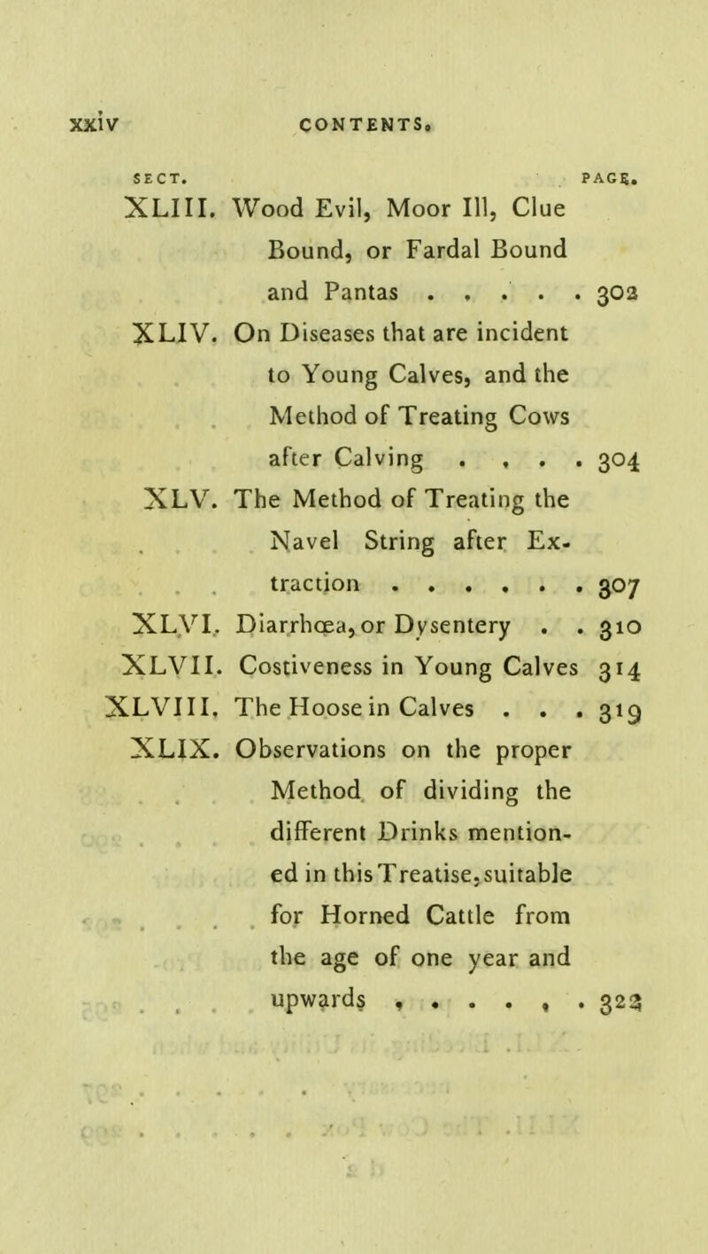 SECT. PAGE. XLIII. Wood Evil, Moor 111, Clue Bound, or Fardal Bound and Pantas ..... 302 XLIV. On Diseases that are incident to Young Calves, and the Method of Treating Cows after Calving .... 304 XLV. The Method of Treating the Navel String after Ex- traction 307 XLV I, Diarrhcea, or Dysentery . . 310 XLVII. Costiveness in Young Calves 314 XLVIII. The Hoose in Calves . . . 319 XLIX. Observations on the proper Method of dividing the different Drinks mention- ed in thisTreatise,suitable for Horned Cattle from the age of one year and upwards 323