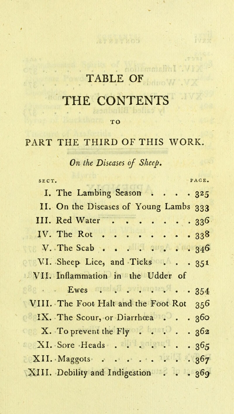 THE CONTENTS TO PART THE THIRD OF THIS WORK. On the Diseases of Sheep, SECT. PAGE. I. The Lambing Season .... 325 II. On the Diseases of Young Lambs 333 III. Red Water 336 IV. The Rot 338 V. The Scab 346 VI. Sheep Lice, and Ticks . . .351 VII. Inflammation in the Udder of Ewes . ....... 354 VIII. The Foot Halt and the Foot Rot 356 IX. The Scour, or Diarrhoea . . . 360 X. To prevent the Fly 362 XL Sore Heads ....... 365 XII. Maggots ........ 367 XIII. Debility and Indigestion . . 369