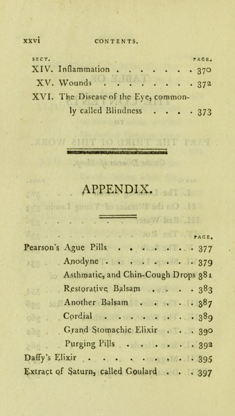 SECT. PACE. XIV. Inflammation . 370 XV. Wounds 372 XVI. The Disease of the Eye, common- ly called Blindness .... 373 APPENDIX. PAGE. Pearson's Ague Pills . . . . . . 377 Anodyne 379 Asthmatic, and Chin-Cough Drops 381 Restorative Balsam .... 383 Another Balsam . ..... 387 Cordial 389 Grand Stomachic Elixir . . . 390 Purging Pills . , .... 39a Daffy's Elixir . . 395 Extract qf Saturn, called Goulard . . , 397