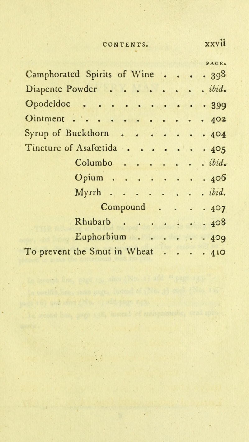 PAGE. Camphorated Spirits of Wine .... 398 Diapente Powder . ibid. Opodeldoc . 399 Ointment 402 Syrup of Buckthorn 404 Tincture of Asafoetida 405 Columbo ibid. Opium 406 Myrrh . . . ibid. Compound .... 407 Rhubarb . ...... 408 Euphorbium 409 To prevent the Smut in Wheat .... 410