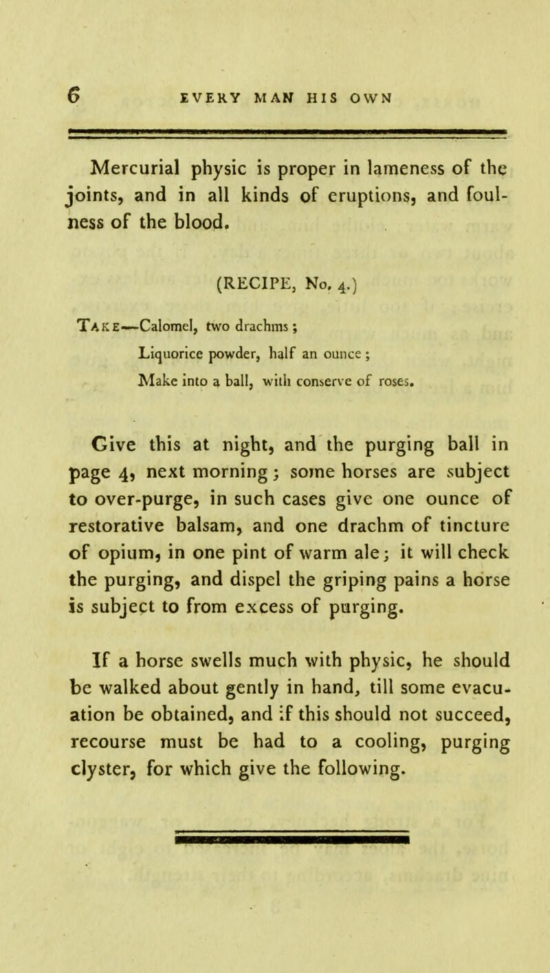 Mercurial physic is proper in lameness of the joints, and in all kinds of eruptions, and foul- ness of the blood. (RECIPE, No. 4.) Take—Calomel, two drachms; Liquorice powder, half an ounce ; Make into 3 ball, with conserve of roses. Give this at night, and the purging ball in page 4, next morning; some horses are subject to over-purge, in such cases give one ounce of restorative balsam, and one drachm of tincture of opium, in one pint of warm ale; it will check the purging, and dispel the griping pains a horse is subject to from excess of purging. If a horse swells much with physic, he should be walked about gently in hand, till some evacu- ation be obtained, and if this should not succeed, recourse must be had to a cooling, purging clyster, for which give the following.