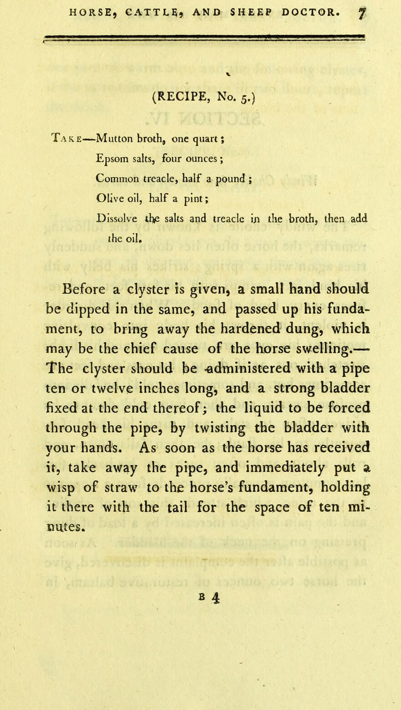 (RECIPE, No. 5.) Take—Mutton broth, one quart; Epsom salts, four ounces; Common treacle, half a pound ; Olive oil, half a pint; Dissolve th/2 salts and treacle iji the broth, then add the oil. Before a clyster is given, a small hand should be dipped in the same, and passed up his funda- ment, to bring away the hardened dung, which may be the chief cause of the horse swelling.— The clyster should be -administered with a pipe ten or twelve inches long, and a strong bladder fixed at the end thereof; the liquid to be forced through the pipe, by twisting the bladder with your hands. As soon as the horse has received it, take away the pipe, and immediately put a wisp of straw to the horse's fundament, holding it there with the tail for the space of ten mi- nutes.
