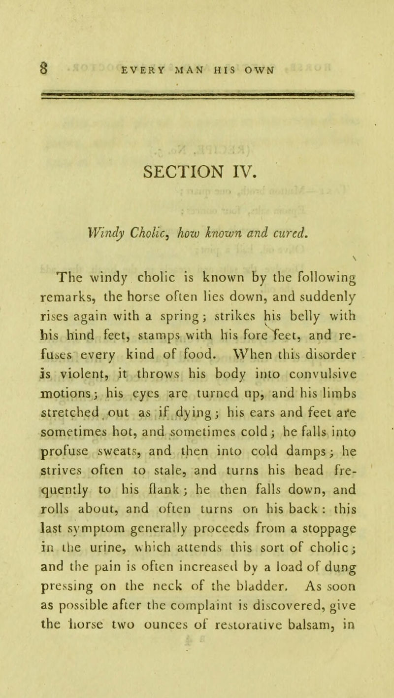 SECTION IV. Windy Cholic, how known and cured. The windy cholic is known by the following remarks, the horse often lies down, and suddenly rises again with a spring; strikes his belly with his hind feet, stamps with his fore feet, and re- fuses every kind of food. When this disorder is violent, it throws his body into convulsive motions; his eyes are turned up, and his limbs stretched out as if dying; his ears and feet afe sometimes hot, and sometimes cold; he falls into profuse sweats, and then into cold damps; he strives often to stale, and turns his head fre- quently to his flank; he then falls down, and rolls about, and often turns on his back : this last svmptom generally proceeds from a stoppage in the urine, which attends this sort of cholic; and the pain is often increased by a load of dung pressing on the neck of the bladder. As soon as possible after the complaint is discovered, give the horse two ounces of restorative balsam, in