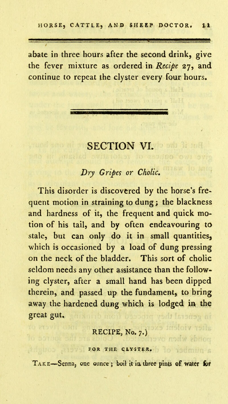 abate in three hours after the second drink, give the fever mixture as ordered in Recipe 27, and continue to repeat the clyster every four hours. SECTION VI. Dry Gripes or Cholic. This disorder is discovered by the horse's fre- quent motion in straining to dung; the blackness and hardness of it, the frequent and quick mo- tion of his tail, and by often endeavouring to stale, but can only do it in small quantities) which is occasioned by a load of dung pressing on the neck of the bladder. This sort of cholic seldom needs any other assistance than the follow- ing clyster, after a small hand has been dipped therein, and passed up the fundament, to bring away the hardened dung which is lodged in the great gut, RECIPE, No. 7.) FOR THE CLYSTER. Take—Senna, one ounce; boil it in, three pints of water for