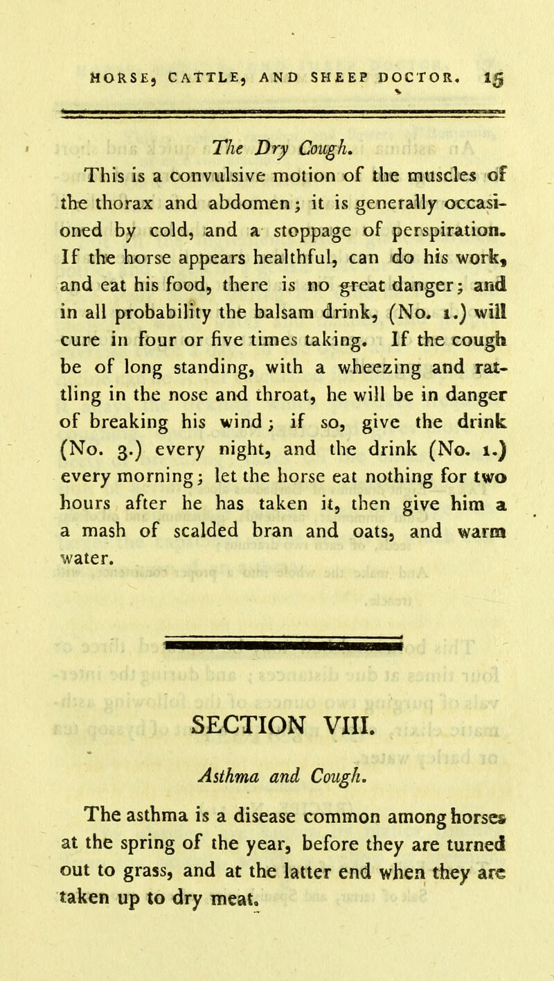 The Dry Cough. This is a convulsive motion of the muscles of the thorax and abdomen; it is generally occasi- oned by cold, and a stoppage of perspiration. If the horse appears healthful, can do his work, and eat his food, there is no great danger; and in all probability the balsam drink, (No. 1.) will cure in four or five times taking. If the cough be of long standing, with a wheezing and rat- tling in the nose and throat, he will be in danger of breaking his wind; if so, give the drink (No. 3.) every night, and the drink (No. 1.) every morning; let the horse eat nothing for two hours after he has taken it, then give him a a mash of scalded bran and oats, and warm water. SECTION VIII. Asthma and Cough. The asthma is a disease common among horses at the spring of the year, before they are turned out to grass, and at the latter end when they arc taken up to dry meat.