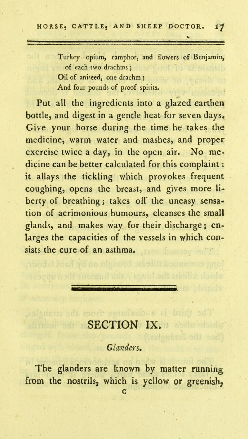 Turkey opium, camphor, and flowers of Benjamin, of each two drachms; Oil of aniseed, one drachm ; And four pounds of proof spirits. Put all the ingredients into a glazed earthen bottle, and digest in a gentle heat for seven days. Give your horse during the time he takes the medicine, warm water and mashes, and proper exercise twice a day, in the open air. No me- dicine can be better calculated for this complaint: it allays the tickling which provokes frequent coughing, opens the breast, and gives more li- berty of breathing; takes off the uneasy sensa- tion of acrimonious humours, cleanses the small glands, and makes way for their discharge; en- larges the capacities of the vessels in which con- sists the cure of an asthma. SECTION IX. Glanders. The glanders are known by matter running from the nostrils, which is yellow or greenishj c