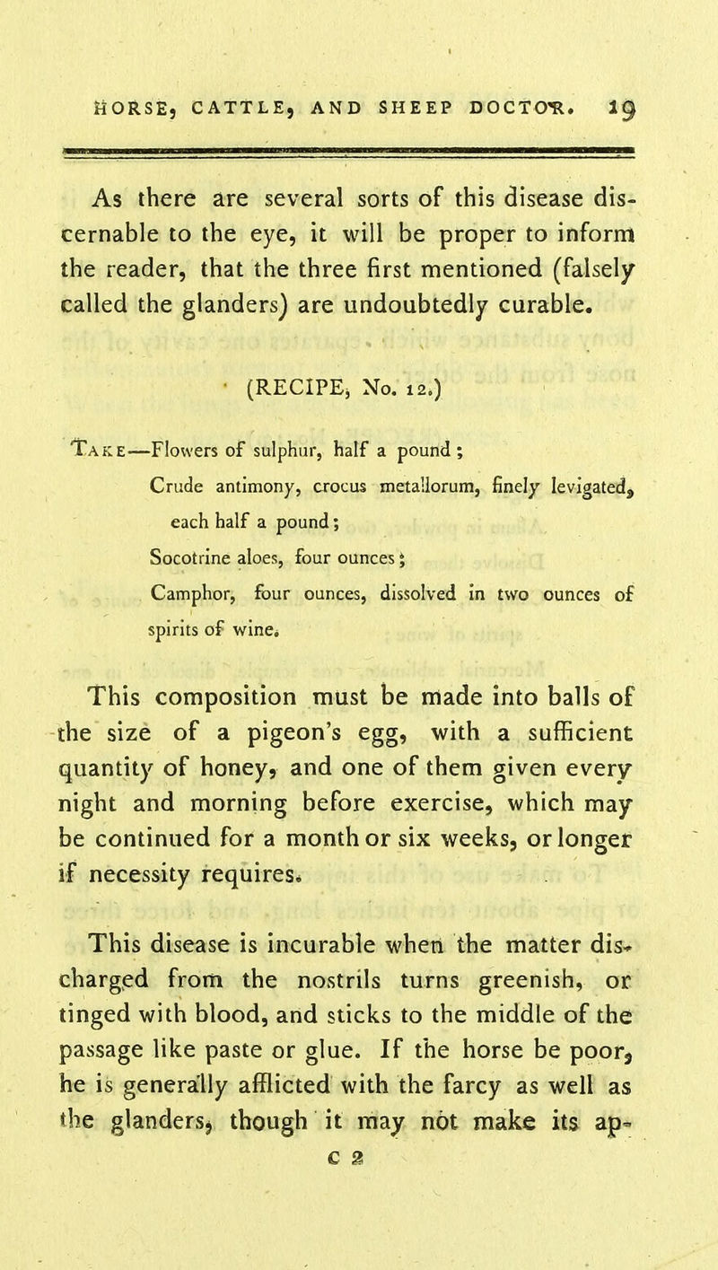 As there are several sorts of this disease dis- cernable to the eye, it will be proper to inform the reader, that the three first mentioned (falsely called the glanders) are undoubtedly curable. (RECIPE, No. 12.) Take—Flowers of sulphur, half a pound; Crude antimony, crocus meta'dorum, finely levigated, each half a pound; Socotrine aloes, four ounces J Camphor, four ounces, dissolved in two ounces of spirits of wine* This composition must be made into balls of the size of a pigeon's egg, with a sufficient quantity of honey, and one of them given every night and morning before exercise, which may be continued for a month or six weeks, or longer if necessity requires* This disease is incurable when the matter dis- charged from the nostrils turns greenish, or tinged with blood, and sticks to the middle of the passage like paste or glue. If the horse be poor9 he is generally afflicted with the farcy as well as the glandersj though it may not make its ap- c 2