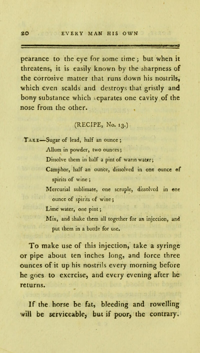 pearance to the eye for some time; but when it threatens, it is easily known by the sharpness of the corrosive matter that runs down his nostrils, which even scalds and destroys that gristly and bony substance which separates one cavity of the nose from the other. (RECIPE, No. 13.) Take—Sugar of lead, half an ounce ; Allum in powder, two ounces; Dissolve them in half a pint of warm water; Camphor, half an ounce, dissolved in one ounce of spirits of wine; Mercurial sublimate, one scruple, dissolved in one ounce of spirits of wine; Lime water, one pint; Mix, and shake them all together for an injection, and put them in a bottle for use. To make use of this injection, take a syringe or pipe about ten inches long, and force three ounces of it up his nostrils every morning before he goes to exercise, and every evening after he returns. If the horse be fat, bleeding and rowelling will be serviceable, but if poor, the contrary.