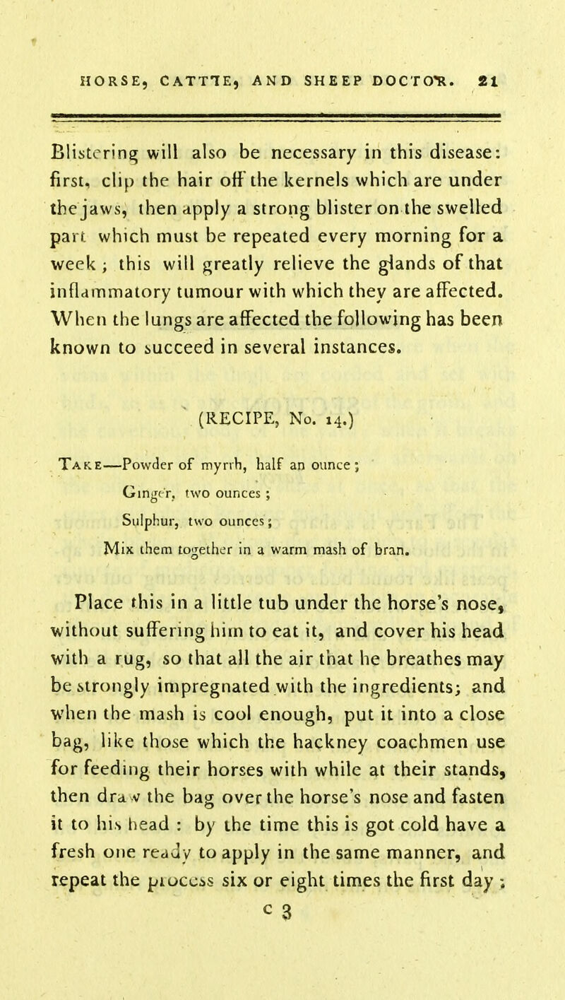 Blistering will also be necessary in this disease: first, clip the hair off the kernels which are under the jaws, then apply a strong blister on the swelled part which must be repeated every morning for a week ; this will greatly relieve the glands of that inflammatory tumour with which they are affected. When the lungs are affected the following has been known to succeed in several instances. (RECIPE, No. 14.) Take—Powder of myrrh, half an ounce ; Girtger, two ounces; Sulphur, two ounces; Mix them together in a warm mash of bran. Place this in a little tub under the horse's nose, without suffering him to eat it, and cover his head with a rug, so that all the air that he breathes may be strongly impregnated with the ingredients; and when the mash is cool enough, put it into a close bag, like those which the hackney coachmen use for feeding their horses with while at their stands, then dravv the bag over the horse's nose and fasten it to his head : by the time this is got cold have a fresh one ready to apply in the same manner, and repeat the process six or eight times the first day ; c 3