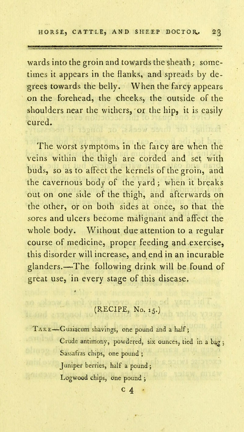 wards into the groin and towards the sheath; some- times it appears in the flanks, and spreads by de- grees towards the belly. When the farcy appears on the forehead, the cheeks, the outside of the shoulders near the withers, or the hip, it is easily cured. The worst symptoms in the faicy are when the veins within the thigh are corded and set with buds, so as to affect the kernels of the groin, and the cavernous body of the yard; when it breaks out on one side of the thigh, and afterwards on the other, or on both sides at once, so that the sores and ulcers become malignant and affect the whole body. Without due attention to a regular course of medicine, proper feeding and exercise, this disorder will increase, and end in an incurable glanders.—The following drink will be found of great use, in every stage of this disease. (RECIPE, No. 15.) Take—Guaiacum shavings, one pound and a half; Crude antimony, powdered, six ounces, tied in a bag 5 Sassafras chips, one pound ; Juniper berries, half a pound ; Logwood chips, one pound ; C4 •