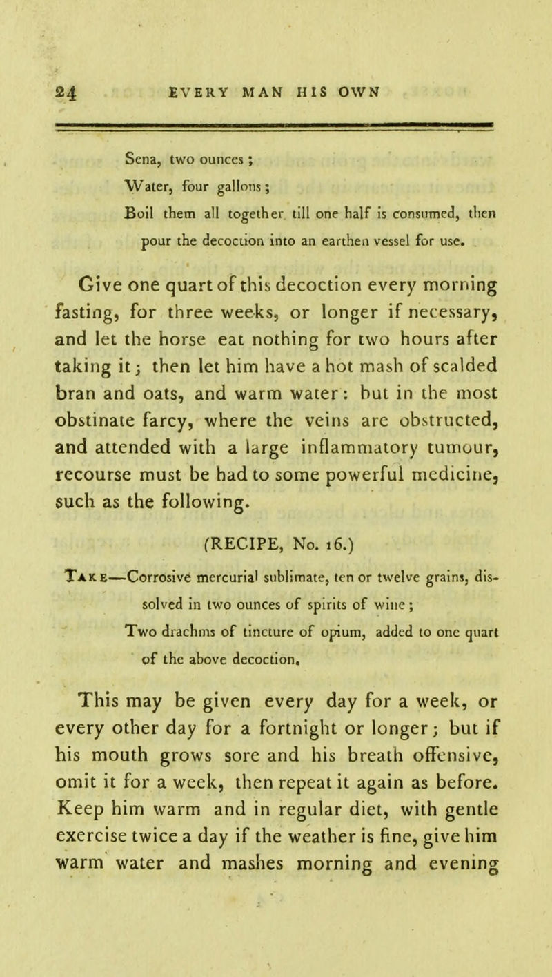 Sena, two ounces; Water, four gallons; Boil them all together till one half is consumed, then pour the decoction into an earthen vessel for use. . Give one quart of this decoction every morning fasting, for three weeks, or longer if necessary, and let the horse eat nothing for two hours after taking it; then let him have a hot mash of scalded bran and oats, and warm water: but in the most obstinate farcy, where the veins are obstructed, and attended with a large inflammatory tumour, recourse must be had to some powerful medicine, such as the following. (RECIPE, No. 16.) Take—Corrosive mercurial sublimate, ten or twelve grains, dis- solved in two ounces of spirits of wine; Two drachms of tincture of opium, added to one quart of the above decoction. This may be given every day for a week, or every other day for a fortnight or longer; but if his mouth grows sore and his breath offensive, omit it for a week, then repeat it again as before. Keep him warm and in regular diet, with gentle exercise twice a day if the weather is fine, give him warm water and mashes morning and evening