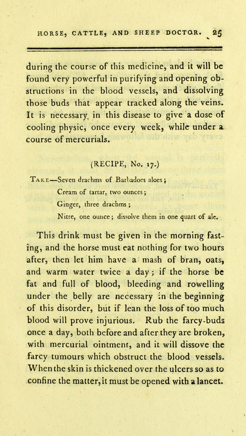 during the course of this medicine, and it will be found very powerful in purifying and opening ob- structions in the blood vessels, and dissolving those buds that appear tracked along the veins. It is necessary^ in this disease to give a dose of cooling physic, once every week, while under a course of mercurials, (RECIPE, No. 17.) Take—Seven drachms of Barbadoes aloes; Cream of tartar, two ounces; Ginger, three drachms ; Nitre, one ounce; dissolve them in one quart of ale. This drink must be given in the morning fast- ing, and the horse must eat nothing for two hours after, then let him have a mash of bran, oats, and warm water twice a day; if the horse be fat and full of blood, bleeding and rowelling under the belly are necessary in the beginning of this disorder, but if lean the loss of too much blood will prove injurious. Rub the farcy-buds once a day, both before and after they are broken, with mercurial ointment, and it will dissove the farcy tumours which obstruct the blood vessels. When the skin is thickened over the ulcers so as to confine the matter, it must be opened with a lancet.