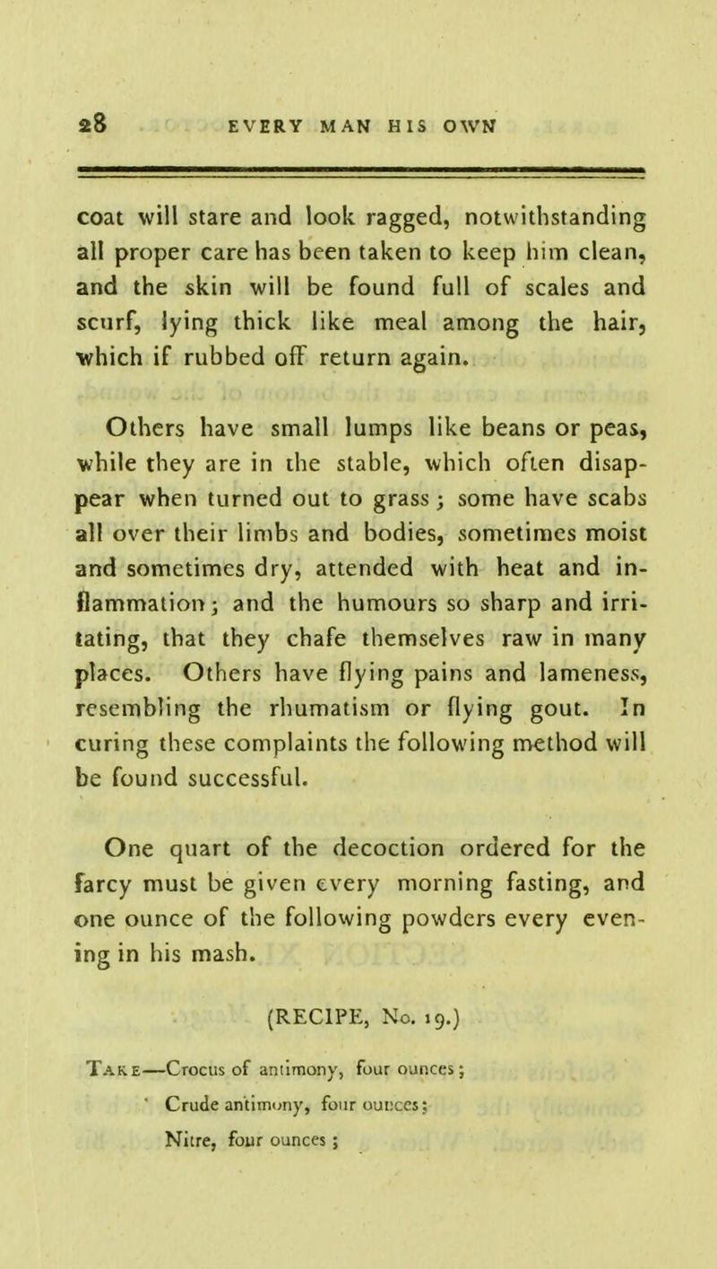 coat will stare and look ragged, notwithstanding all proper care has been taken to keep him clean, and the skin will be found full of scales and scurf, lying thick like meal among the hair, which if rubbed off return again. Others have small lumps like beans or peas, while they are in the stable, which often disap- pear when turned out to grass; some have scabs all over their limbs and bodies, sometimes moist and sometimes dry, attended with heat and in- flammation; and the humours so sharp and irri- tating, that they chafe themselves raw in many places. Others have flying pains and lameness, resembling the rhumatism or flying gout. In curing these complaints the following method will be found successful. One quart of the decoction ordered for the farcy must be given every morning fasting, and one ounce of the following powders every even- ing in his mash. (RECIPE, No. 19.) Take—Crocus of antimony, four ounces; Crude antimony, four ounces; Nitre, four ounces;