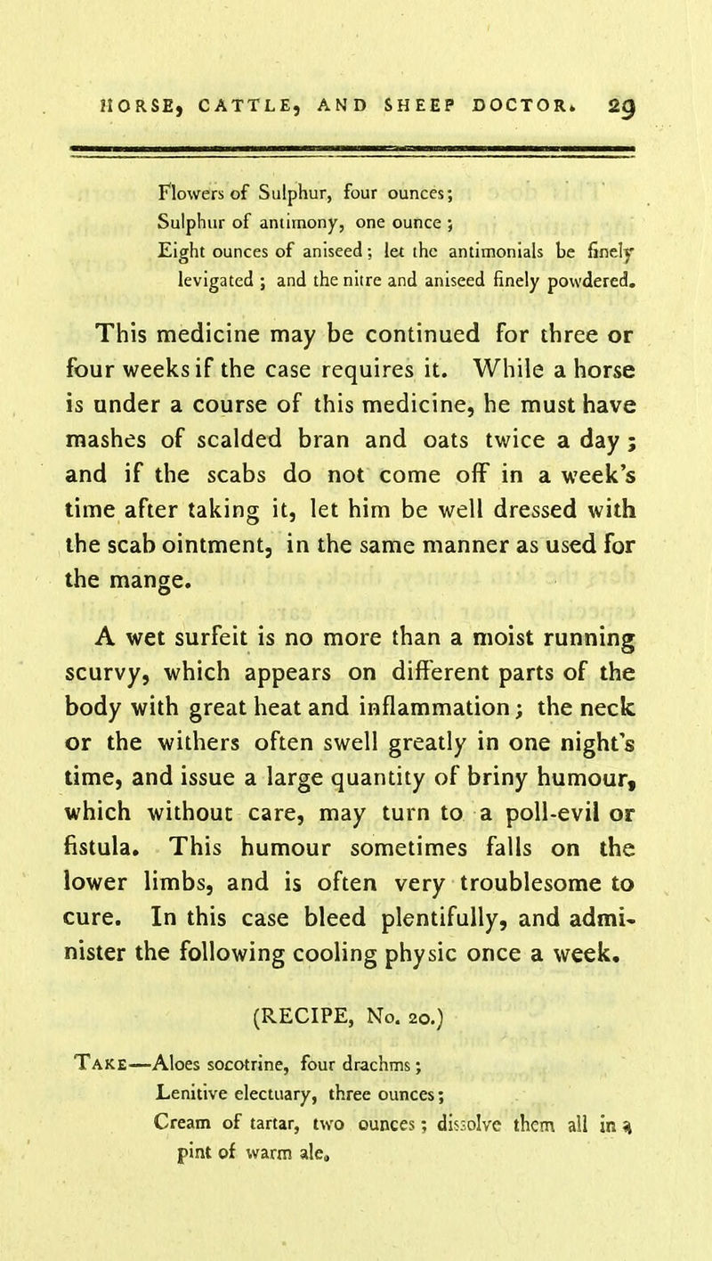 Flowers of Sulphur, four ounces; Sulphur of antimony, one ounce ; Eight ounces of aniseed; let the antimonials be finely levigated ; and the nitre and aniseed finely powdered. This medicine may be continued for three or four weeks if the case requires it. While a horse is under a course of this medicine, he must have mashes of scalded bran and oats twice a day; and if the scabs do not come off in a week's time after taking it, let him be well dressed with the scab ointment, in the same manner as used for the mange. A wet surfeit is no more than a moist running scurvy, which appears on different parts of the body with great heat and inflammation; the neck or the withers often swell greatly in one nights time, and issue a large quantity of briny humour, which without care, may turn to a poll-evil or fistula. This humour sometimes falls on the lower limbs, and is often very troublesome to cure. In this case bleed plentifully, and admi- nister the following cooling physic once a week. (RECIPE, No. 20.) Take—Aloes socotrine, four drachms; Lenitive electuary, three ounces; Cream of tartar, two ounces; dis-olvc them all in i pint of warm ale*