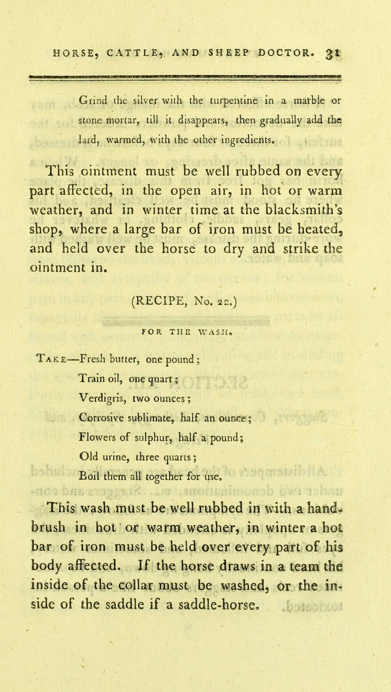 Grind the silver with the turpentine in a marble or stone mortar, till it disappears, then gradually add the lard, warmed, with the other ingredients. This ointment must be well rubbed on every part affected, in the open air, in hot or warm weather, and in winter time at the blacksmith's shop, where a large bar of iron must be heated, and held over the horse to dry and strike the ointment in. (RECIPE, No. 22.) FOR THE WASH. Take.—Fresh butter, one pound; Train oil, one quart; Verdigris, two ounces; Corrosive sublimate, half an ounce; Flowers of sulphur, half a pound; Old urine, three quarts; Boil them all together for use. This wash must be well rubbed in with a hand- brush in hot or warm weather, in winter a hot bar of iron must be held over every part of his body affected. If the horse draws in a team the inside of the collar must be washed, or the in- side of the saddle if a saddle-horse.