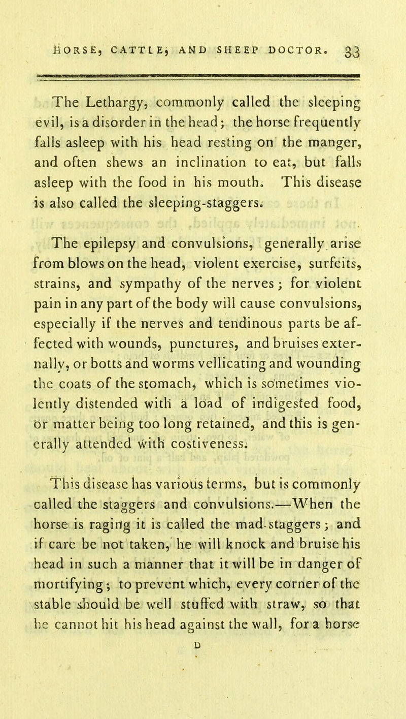 The Lethargy, commonly called the sleeping evil, is a disorder in the head; the horse frequently falls asleep with his head resting on the manger, and often shews an inclination to eat, but falls asleep with the food in his mouth. This disease is also called the sleeping-staggers. The epilepsy and convulsions, generally arise from blows on the head, violent exercise, surfeits, strains, and sympathy of the nerves; for violent pain in any part of the body will cause convulsions, especially if the nerves and tendinous parts be af- fected with wounds, punctures, and bruises exter- nally, or botts and worms vellicating and wounding the coats of the stomach, which is sometimes vio- lently distended with a load of indigested food, or matter being too long retained, and this is gen- erally attended with costiveness. This disease has various terms, but is commonly called the staggers and convulsions.—When the horse is raging it is called the mad-staggers; and if care be not taken, he will knock and bruise his head in such a manner that it will be in danger of mortifying •, to prevent which, every corner of the stable should be well stuffed with straw, so that he cannot hit his head against the wall, for a horse D