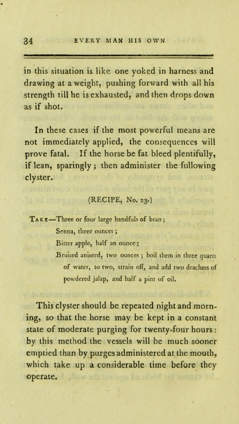 in this situation is like one yoked in harness and drawing at a weight, pushing forward with all his strength till he is exhausted, and then drops down as if shot. In these cases if the most powerful means are not immediately applied, the consequences will prove fatal. If the horse be fat bleed plentifully, if lean, sparingly; then administer the following clyster. (RECIPE, No. 23.) Take—'Three or four large handfuls of bran ; Senna, three ounces; Bitter apple, half an ounce; Bruised aniseed, two ounces; boil them in three quarli of water, to two, strain off, and add two drachms of powdered jalap, and half a pint of oil. This clyster should be repeated night and morn- ing, so that the horse may be kept in a constant state of moderate purging for twenty-four hours: by this method the vessels will be much sooner emptied than by purges administered at the mouth, which take up a considerable time before they operate.