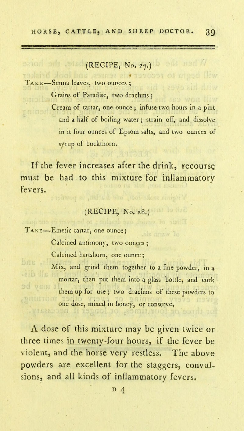 (RECIPE, No. 27.) Take—Senna leaves, two ounces; Grains of Paradise, two drachms; Cream of tartar, one ounce; infuse two hours in a pint and a half of boiling water; strain off, and dissolve in it four ounces of Epsom salts, and two ounces of syrup of buckthorn. If the fever increases after the drink, recourse must be had to this mixture for inflammatory fevers. (RECIPE, No. 28.) Takh—Emetic tartar, one ounce; Calcined antimony, two ounces; Calcined hartshorn, one ounce; Mix, and grind them together to a fine powder, in 3 mortar, then put them into a glass bottlej and cork them up for use; two drachms of these powders to one dose, mixed in honey, or conserve, A dose of this mixture may be given twice or three times in twenty-four hours, if the fever be violent, and the horse very restless. The above powders are excellent for the staggers, convul- sions, and all kinds of inflammatory fevers. D 4