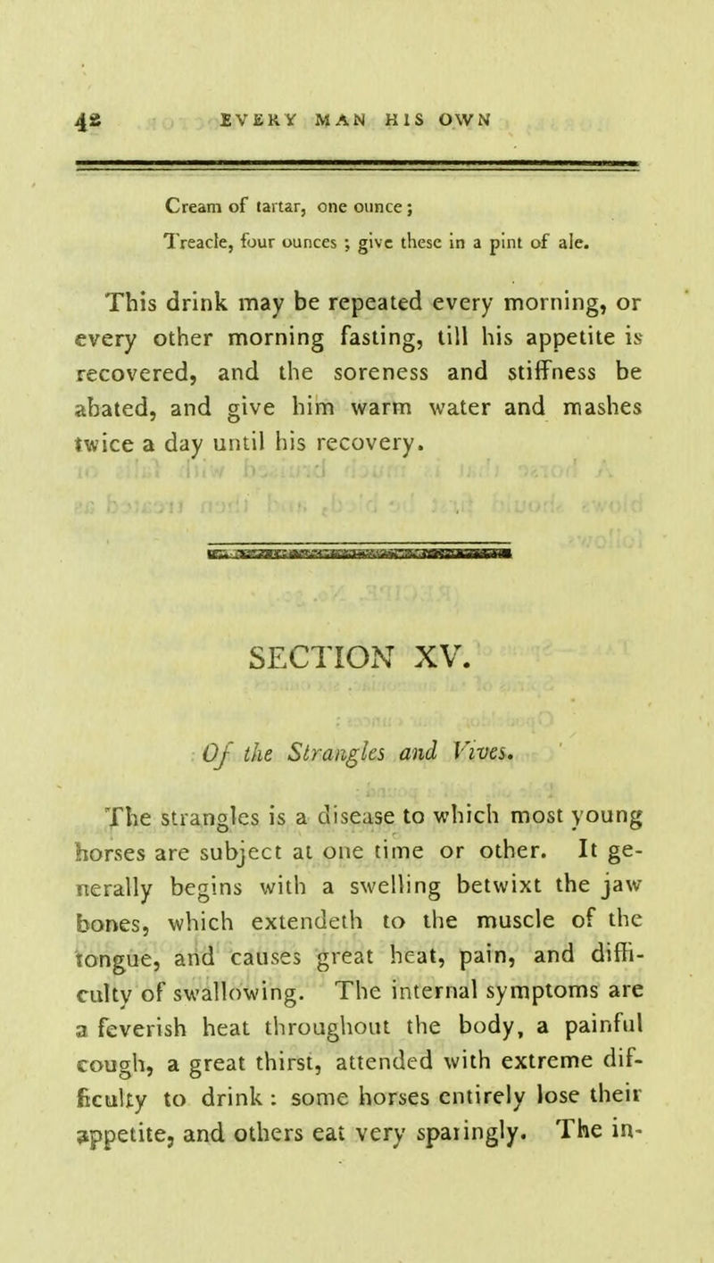 Cream of tartar, one ounce ; Treacle, four ounces ; give these in a pint of ale. This drink may be repeated every morning, or every other morning fasting, till his appetite is recovered, and the soreness and stiffness be abated, and give him warm water and mashes twice a day until his recovery. SECTION XV. Of the Strangles and Vives. The strangles is a disease to which most young horses are subject at one time or other. It ge- nerally begins with a swelling betwixt the jaw bones, which extendeth to the muscle of the tongue, and causes great heat, pain, and diffi- cultv of swallowing. The internal symptoms are a feverish heat throughout the body, a painful cough, a great thirst, attended with extreme dif- ficulty to drink : some horses entirely lose their appetite, and others eat very sparingly. The in-