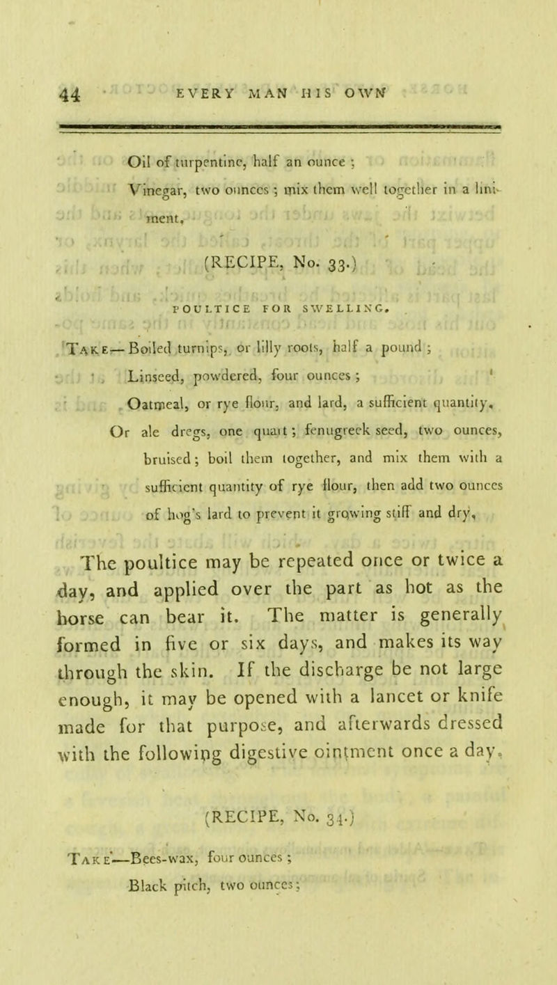 Oil of turpentine, half an ounce : Vinegar, two ounces; mix them well together in a lini- ment, (RECIPE, No. 33.) POULTICE FOR SWELLING. Take— Boiled turnip?,, or lilly roots, half a pound ; • ; Linseed, powdered, four ounces ; Oatrpeal, or rye flour, and lard, a sufficient quantity. Or ale dregs, one ciuait; fenugreek seed, two ounces, bruised; boil them together, and mix them with a sufficient quantity of rye flour, then add two ounces of hog's lard to prevent it giqwing stifF and dry. The poultice may be repeated once or twice a day, and applied over the part as hot as the horse can bear it. The matter is generally formed in five or six days, and makes its way through the skin. If the discharge be not large enough, it may be opened with a lancet or knife made for that purpose, and afterwards dressed with the following digestive ointment once a day, (RECIPE, No. 34.) Tak e'—Bees-wax, four ounces; Black pitch, two ounces;