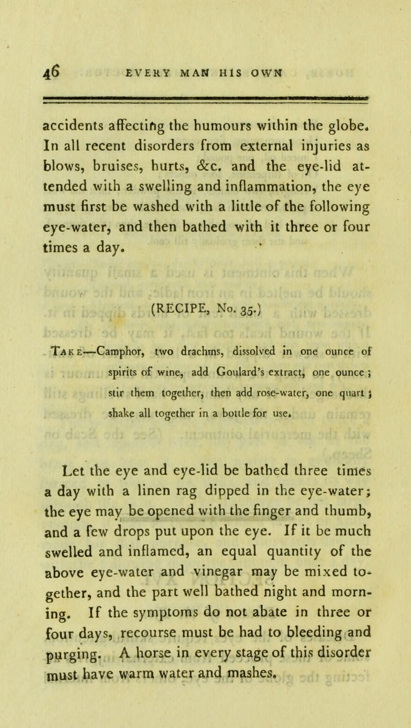 accidents affecting the humours within the globe* In all recent disorders from external injuries as blows, bruises, hurts, &c. and the eye-lid at- tended with a swelling and inflammation, the eye must first be washed with a little of the following eye-water, and then bathed with it three or four times a day. (RECIPE, No. 35.) Take—Camphor, two drachms, dissolved in one ounce of spirits of wine, add Goulard's extract, one ounce ; stir them together, then add rose-water, one quart} shake all together in a bottle for use. Let the eye and eye-lid be bathed three times a day with a linen rag dipped in the eye-water; the eye may be opened with the finger and thumb, and a few drops put upon the eye. If it be much swelled and inflamed, an equal quantity of the above eye-water and vinegar may be mixed to- gether, and the part well bathed night and morn- ing. If the symptoms do not abate in three or four days, recourse must be had to bleeding and purging. A horse in every stage of this disorder must have warm water and mashes.