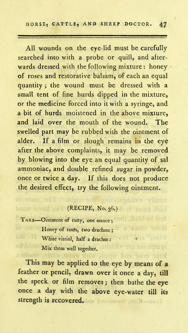 All wounds on the eye-lid must be carefully searched into with a probe or quill, and after- wards dressed with the following mixture : honey of roses and restorative balsam, of each an equal quantity ; the wound must be dressed with a small tent of fine hurds dipped in the mixture, or the medicine forced into it with a syringe, and. a bit of hurds moistened in the above mixture^ and laid over the mouth of the wound. The swelled part may be rubbed with the ointment of alder. If a film or slough remains in the eye after the above complaints, it may be removed by blowing into the eye an equal quantity of sa! ammoniac, and double refined sugar in powder, once or twice a day. If this does not produce the desired effect, try the following ointment. (RECIPE, No. 36.) Take—Ointment of tutty, one ounce; Honey of roses, two drachms; White vitriol, half a drachm: $ Mix them well together. This may be applied to the eye by means of a feather or pencil, drawn over it once a day, till the speck or film removes; then bathe the eye once a day with the above eye-water till its strength is recovered.