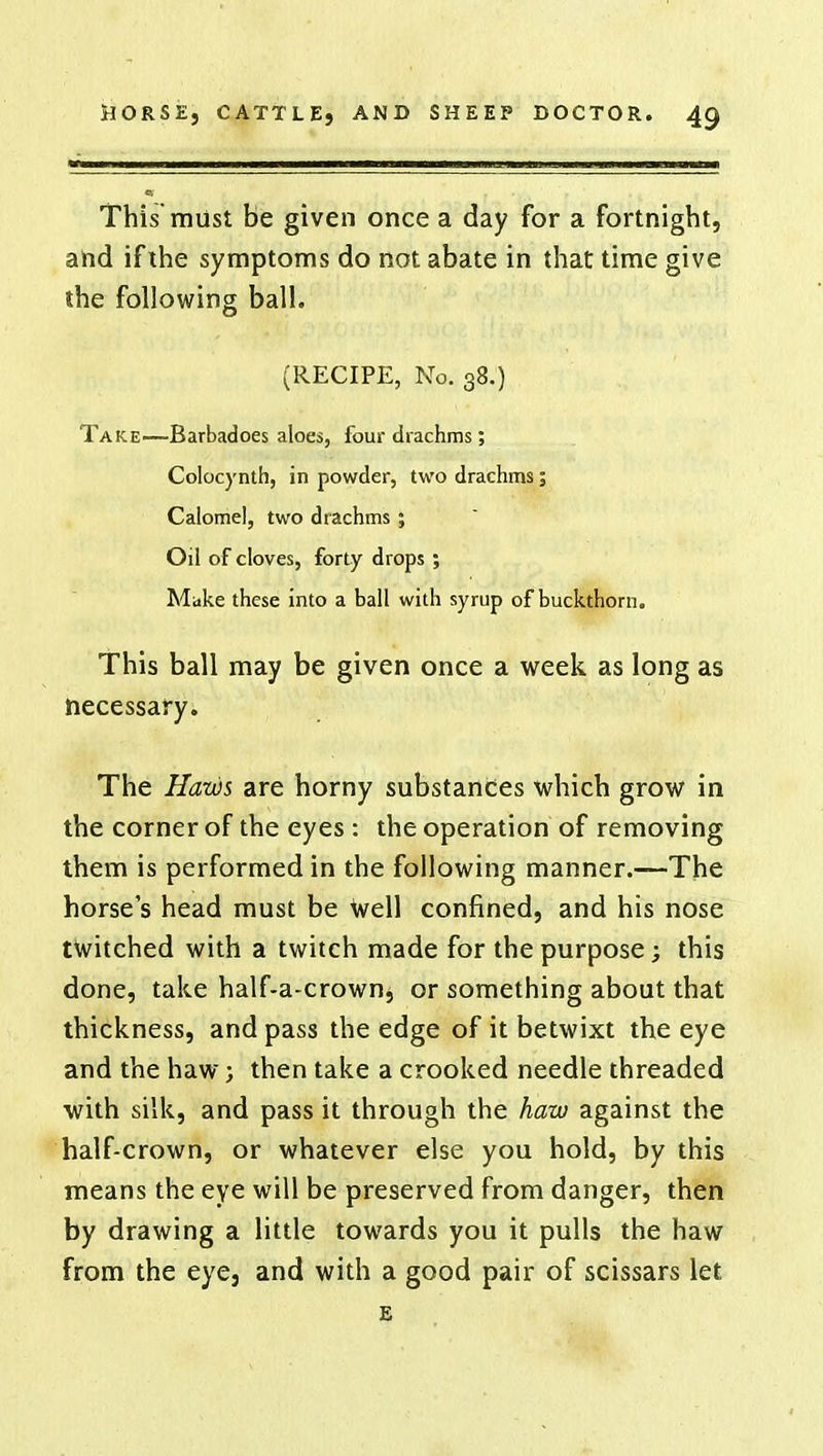 This must be given once a day for a fortnight, and if the symptoms do not abate in that time give the following ball. (RECIPE, No. 38.) Take—Barbadoes aloes, four drachms; Colocynth, in powder, two drachms; Calomel, two drachms; Oil of cloves, forty drops; Make these into a ball with syrup of buckthorn. This ball may be given once a week as long as necessary. The Haws are horny substances which grow in the corner of the eyes : the operation of removing them is performed in the following manner.—The horse's head must be well confined, and his nose twitched with a twitch made for the purpose; this done, take half-a-crown, or something about that thickness, and pass the edge of it betwixt the eye and the haw; then take a crooked needle threaded with silk, and pass it through the haw against the half-crown, or whatever else you hold, by this means the eye will be preserved from danger, then by drawing a little towards you it pulls the haw from the eye, and with a good pair of scissars let E