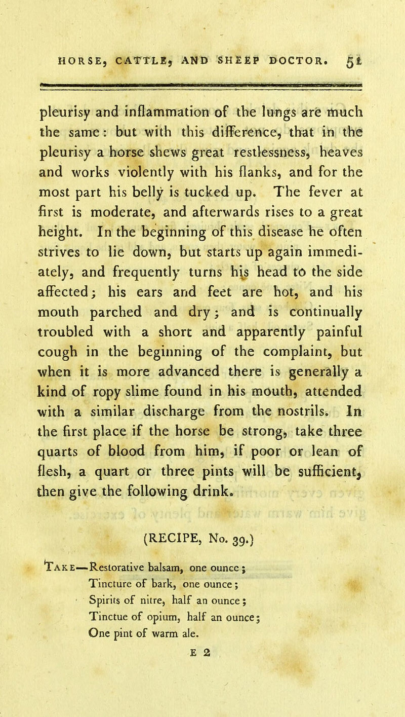 pleurisy and inflammation of the lungs are much the same: but with this difference, that in the pleurisy a horse shews great restlessness, heaves and works violently with his flanks, and for the most part his belly is tucked up. The fever at first is moderate, and afterwards rises to a great height. In the beginning of this disease he often strives to lie down, but starts up again immedi- ately, and frequently turns his head to the side affected; his ears and feet are hot, and his mouth parched and dry; and is continually troubled with a short and apparently painful cough in the beginning of the complaint, but when it is more advanced there is generally a kind of ropy slime found in his mouth, attended with a similar discharge from the nostrils. In the first place if the horse be strong, take three quarts of blood from him, if poor or lean of flesh, a quart or three pints will be sufficient^ then give the following drink. (RECIPE, No. 39.) 'Take—Restorative balsam, one ounce ; Tincture of bark, one ounce; Spirits of nitre, half an ounce; Tinctue of opium, half an ounce; One pint of warm ale.