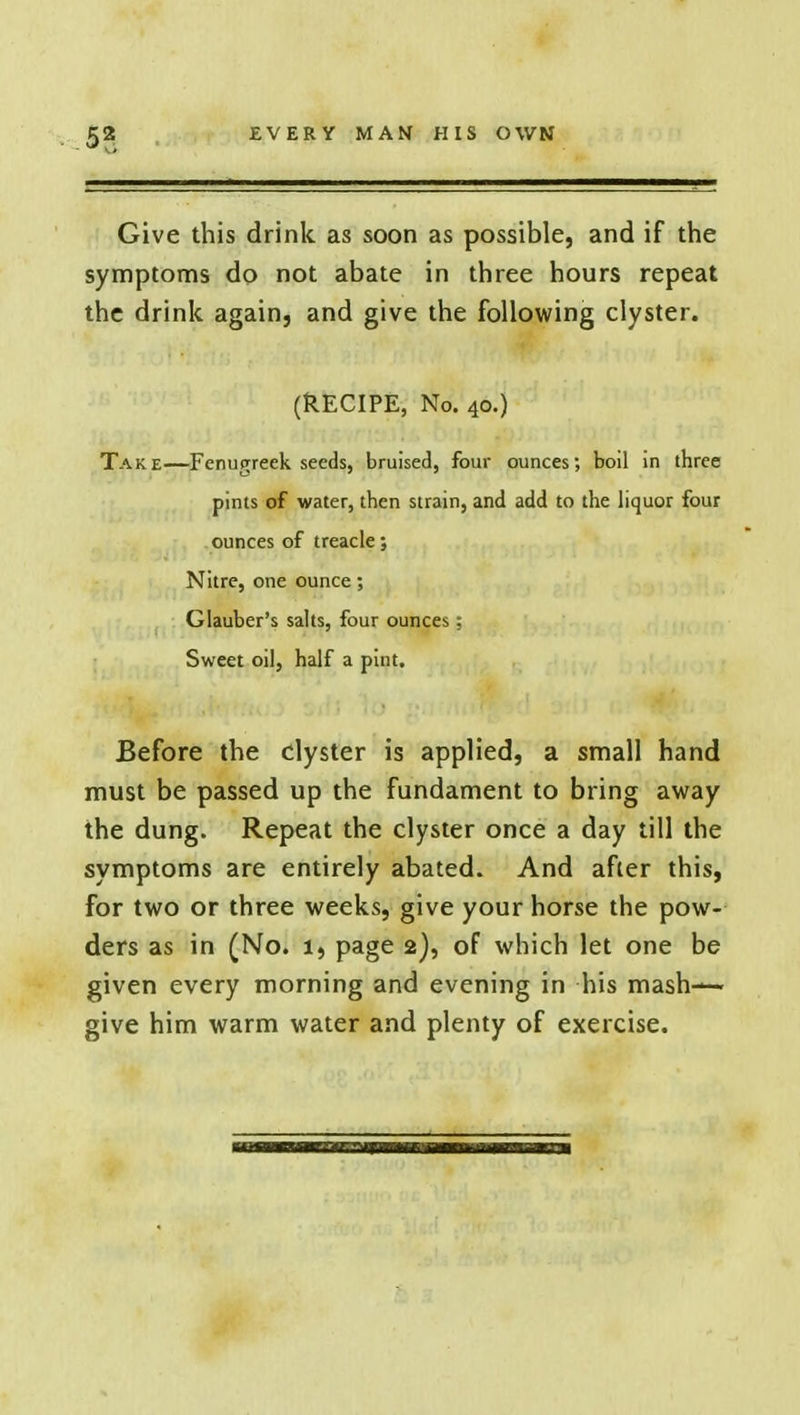 Give this drink as soon as possible, and if the symptoms do not abate in three hours repeat the drink again, and give the following clyster. (RECIPE, No. 40.) Take—Fenugreek seeds, bruised, four ounces; boil in three pints of water, then strain, and add to the liquor four ounces of treacle; Nitre, one ounce; Glauber's salts, four ounces: Sweet oil, half a pint. Before the clyster is applied, a small hand must be passed up the fundament to bring away the dung. Repeat the clyster once a day till the symptoms are entirely abated. And after this, for two or three weeks, give your horse the pow- ders as in (No. 1, page 2), of which let one be given every morning and evening in his mash- give him warm water and plenty of exercise.