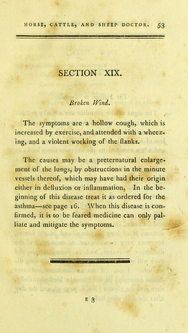 SECTION XIX. Broken Wind. The symptoms are a hollow cough, which is increased by exercise, and attended with a wheez- ing, and a violent working of the flanks. The causes may be a preternatural enlarge- ment of the lungs, by obstructions in the minute vessels thereof, which may have had their origin either in defluxion or inflammation. In the be- ginning of this disease treat it as ordered for the asthma—seepage 16. When this disease is con- firmed, it is to be feared medicine can only pal- liate and mitigate the symptoms.