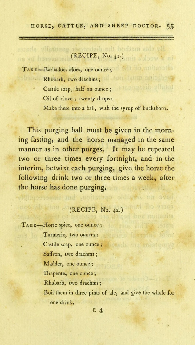 (RECIPE, No. 41.) Take—Barbadoes aloes, one ounce; Rhubarb, two drachms; ' Castile soap, half an ounce; Oil of cloves, twenty drops; Make these into a ball, with the syrup of buckthorn. This purging ball must be given in the morn- ing fasting, and the horse managed in the same manner as in other purges. It may be repeated two or three times every fortnight, and in the interim, betwixt each purging, give the horse the following drink two or three times a week, after the horse has done purging. (RECIPE, No. 42.) Take—Horse spice., one ounce ; Turmeric, two ounces; Castile soap, one ounce ; Saffron, two drachms; Madder, one ounce; Diapente, one ounce; Rhubarb, two drachms; Boil them in three pints of ale, and give the whole for one drink. E 4