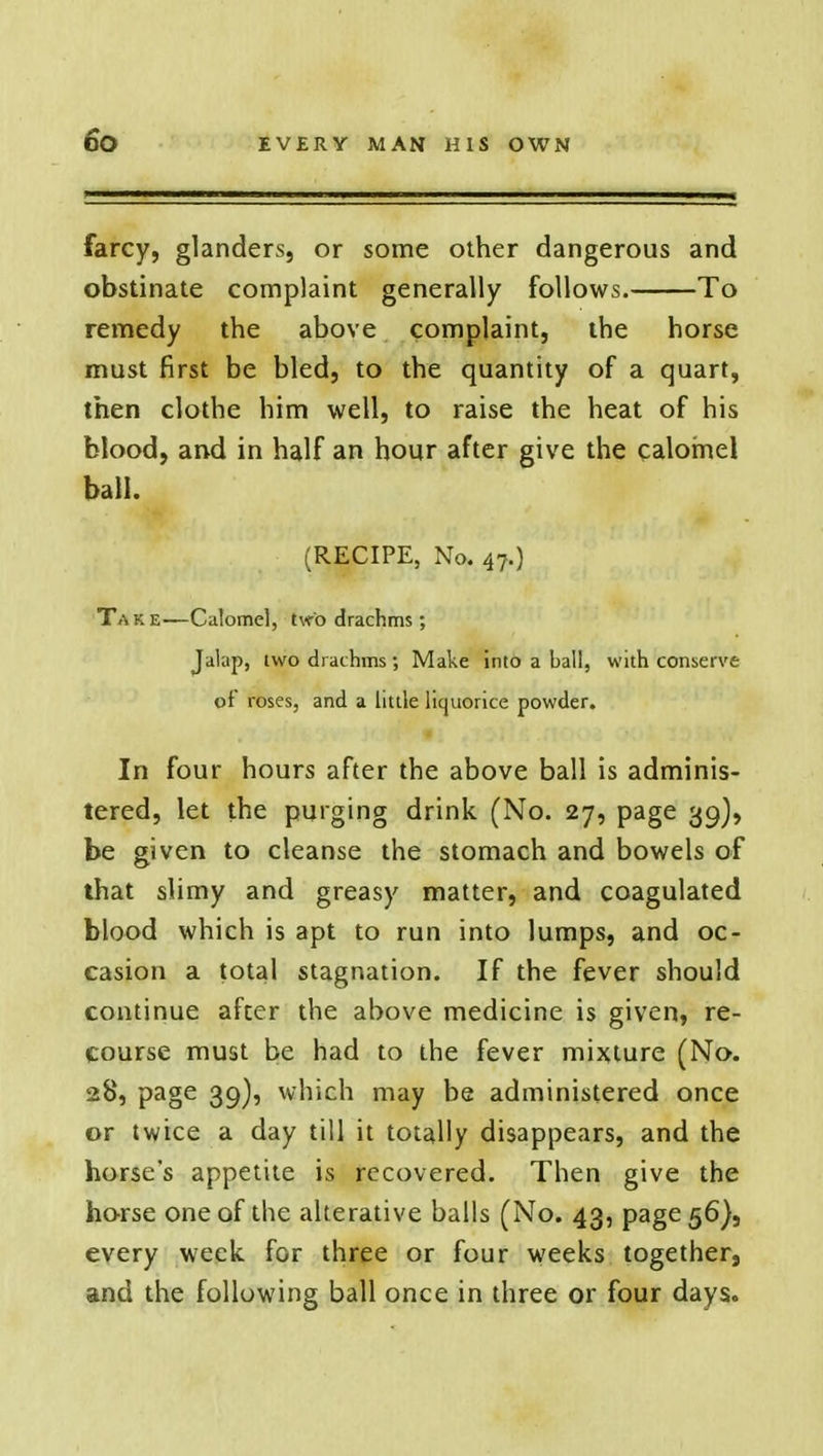 farcy, glanders, or some other dangerous and obstinate complaint generally follows. To remedy the above complaint, the horse must first be bled, to the quantity of a quart, then clothe him well, to raise the heat of his blood, and in half an hour after give the calomel ball. (RECIPE, No. 47.) Ta k e—Calomel, tvro drachms ; Jalap, two drachms; Make into a ball, with conserve of roses, and a little licjuorice powder. In four hours after the above ball is adminis- tered, let the purging drink (No. 27, page 39), be given to cleanse the stomach and bowels of that slimy and greasy matter, and coagulated blood which is apt to run into lumps, and oc- casion a total stagnation. If the fever should continue after the above medicine is given, re- course must be had to the fever mixture (No. 28, page 39), which may be administered once or twice a day till it totally disappears, and the horse's appetite is recovered. Then give the horse one of the alterative balls (No. 43, page 56}, every week for three or four weeks together, and the following ball once in three or four days.