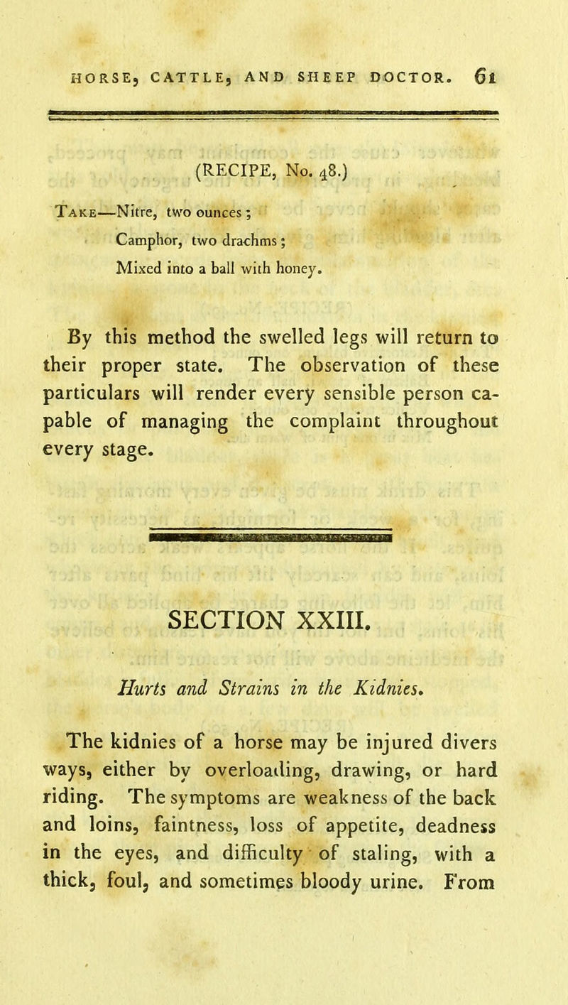 (RECIPE, No. 48.) Take—Nitre, two ounces; Camphor, two drachms; Mixed into a ball with honey. By this method the swelled legs will return to their proper state. The observation of these particulars will render every sensible person ca- pable of managing the complaint throughout every stage. SECTION XXIII. Hurts and Strains in the Kidnies. The kidnies of a horse may be injured divers ways, either by overloading, drawing, or hard riding. The symptoms are weakness of the back and loins, faintness, loss of appetite, deadness in the eyes, and difficulty of staling, with a thickj foul, and sometimes bloody urine. From