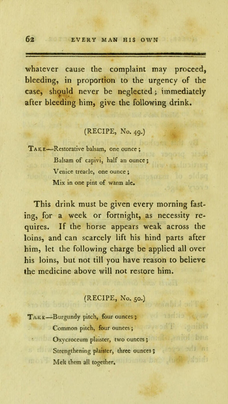 whatever cause the complaint may proceed, bleeding, in proportion to the urgency of the case, should never be neglected; immediately after bleeding him, give the following drink. (RECIPE, No. 49.) Take—'Restorative balsam, one ounce ; Balsam of capivi, half an ounce; Venice treacle, one ounce ; Mix in one pint of warm ale. This drink must be given every morning fast- ing, for a week or fortnight, as necessity re-* quires. If the horse appears weak across the loins, and can scarcely lift his hind parts after him, let the following charge be applied all over his loins, but not till you have reason to believe the medicine above will not restore him. (RECIPE, No. 50.) Take—Burgundy pitch, four ounces; Common pitch, four ounces; Oxycroceum plaister, two ounces; Strengthening plaister, three ounces; Melt them all together.