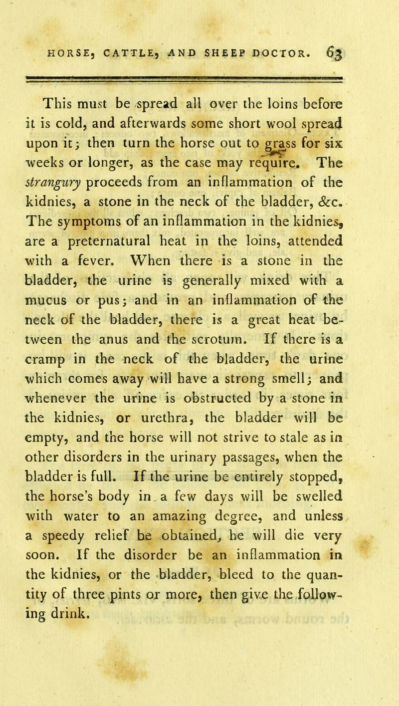 This must be spread all over the loins before it is cold, and afterwards some short wool spread upon it; then turn the horse out toj*rass for six weeks or longer, as the case may require. The strangury proceeds from an inflammation of the kidnies, a stone in the neck of the bladder, &c. The symptoms of an inflammation in the kidnies, are a preternatural heat in the loins, attended with a fever. When there is a stone in the bladder, the urine is generally mixed with a mucus or pus; and in an inflammation of the neck of the bladder, there is a great heat be- tween the anus and the scrotum. If there is a cramp in the neck of the bladder, the urine which comes away will have a strong smell; and whenever the urine is obstructed by a stone in the kidnies, or urethra, the bladder will be empty, and the horse will not strive to stale as in other disorders in the urinary passages, when the bladder is full. If the urine be entirely stopped, the horse's body in, a few days will be swelled with water to an amazing degree, and unless a speedy relief be obtained, he will die very soon. If the disorder be an inflammation in the kidnies, or the bladder, bleed to the quan- tity of three pints or more, then give the follow- ing drink.